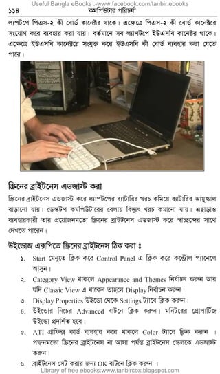 114 KgwcDUvi cwiPh©v
j¨cU‡c wcGm-2 Kx †evW© Kv‡b±i _v‡K| G‡ÿ‡Î wcGm-2 Kx †evW© Kv‡b±‡i
ms‡hvM K‡i e¨envi Kiv hvq| eZ©gv‡b me j¨vcU‡c BDGmwe Kv‡b±i _v‡K|
G‡ÿ‡Î BDGmwe Kv‡b±‡i mshy³ K‡i BDGmwe Kx †evW© e¨envi Kiv †h‡Z
cv‡i|
w¯Œ‡bi eªvBU‡bm GWRv÷ Kiv
w¯Œ‡bi eªvBU‡bm GWRv÷ K‡i j¨vcU‡ci e¨vUvwii LiP Kwg‡q e¨vUvwii Avqy¯‹vj
evov‡bv hvq| †W¯‹Uc KgwcDUv‡ii †ejvq we`y¨r LiP Kgv‡bv hvq| GQvovI
e¨enviKvix Zvi cÖ‡qvRbg‡Zv w¯Œ‡bi eªvBU‡bm GWRv÷ K‡i ¯^v”Q‡›`i mv‡_
†`L‡Z cv‡ib|
DB‡ÛvR G·wc‡Z w¯Œ‡bi eªvBU‡bm wVK Kiv t
1. Start †gby‡Z wK¬K K‡i Control Panel G wK¬K K‡i K‡›Uªvj c¨v‡b‡j
Avmyb|
2. Category View _vK‡j Appearance and Themes wbe©vPb Kiæb Avi
hw` Classic View G _v‡Kb Zvn‡j Display wbe©vPb Kiæb|
3. Display Properties DB‡Ûv †_‡K Settings U¨v‡e wK¬K Kiæb|
4. DB‡Ûvi wb‡Pi Advanced evU‡b wK¬K Kiæb| gwbU‡ii †cÖvcvwU©R
DB‡Ûv cÖ`wk©Z n‡e|
5. ATI MÖvwd· KvW© e¨envi K‡i _vK‡j Color U¨v‡e wK¬K Kiæb |
cQ›`g‡Zv w¯Œ‡bi eªvBU‡bm bv Avmv ch©šÍ eªvBU‡bm †¯‹j‡K GWRv÷
Kiæb|
6. eªvBU‡bm †mU Kivi Rb¨ OK evU‡b wK¬K Kiæb |
Useful Bangla eBooks :-www.facebook.com/tanbir.ebooks
Library of free ebooks:www.tanbircox.blogspot.com
 