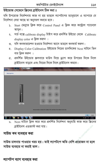 KgwcDUvi †gbB‡Ub¨vÝ 115
DB‡ÛvR †m‡f‡b w¯Œ‡bi eªvBU‡bm wVK Kiv t
hw` Dc‡iv³ wb‡`©kbvq KvR bv nq Zvn‡j j¨vcU‡ci g¨vbyqv‡j G e¨vcv‡i †h
wb‡`©kbv †`qv Av‡Q Zv AbymiY Ki‡Z n‡e|
1. Start †gby‡Z wK¬K K‡i Control Panel G wK¬K K‡i K‡›Uªvj c¨v‡b‡j
Avmyb|
2. mvP© e‡· calibrate display UvBc K‡i cÖ`wk©Z DB‡Ûv †_‡K Calibrate
display color G wK¬K Kiæb |
3. hw` Kbdvi‡gkb nIqvi wb‡`©kbv Av‡m Zvn‡j Kbdvg© Kiæb|
4. Display Color Calibration DB‡Ûvi wb‡Pi Wvbw`‡Ki Next evU‡b wZb
evi wK¬K Kiæb |
5. cÖ`wk©Z DB‡Ûvi ¯Œjev‡i gvDm w`‡q Wª¨vM K‡i Dc‡ii w`‡K wb‡j
eªvBU‡bm evo‡e Ges wb‡Pi w`‡K wb‡j eªvBU‡bm Kg‡e|
6. Next evU‡b wK¬K K‡i K‡i cÖ`wk©Z wb‡`©kbv Abyhvwq KvR K‡i w¯Œ‡bi
eªvBU‡bm GWRv÷ Kiv hvq|
mvDÛ Kg e¨envi Kiv
mvDÛ Pvjbvq cvIqvi LiP nq| ZvB j¨vcU‡c AwZ †ewk cÖ‡qvRb bv n‡j
mvDÛ e¨envi bv KivB fvj|
j¨vcUc e¨vM e¨envi Kiv
w
w
w
.fb.com
/tanbir.cox
 