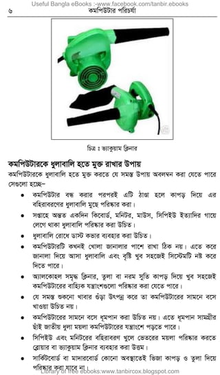 6 KgwcDUvi cwiPh©v
wPÎ t f¨vKzqvg wK¬bvi
KgwcDUvi‡K ayjvevwj n‡Z gy³ ivLvi Dcvq
KgwcDUvi‡K ayjvevwj n‡Z gy³ Ki‡Z †h mg¯Í Dcvq Aej¤^b Kiv †h‡Z cv‡i
†m¸‡jv n‡”QÑ
 KgwcDUvi eÜ Kivi ciciB GwU VvÐv n‡j Kvco w`‡q Gi
ewnivei‡Yi ayjvevwj gy‡Q cwi®‹vi Kiv|
 mßv‡n AšÍZ GKw`b wK‡evW©, gwbUi, gvDm, wmwcBD BZ¨vw`i Mv‡q
†j‡M _vKv ayjvevwj cwi®‹vi Kiv DwPZ|
 ayjvevwj †iv‡a Wv÷ Kfvi e¨envi Kiv DwPZ|
 KgwcDUviwU KLbB †Lvjv Rvbvjvi cv‡k ivLv wVK bq| G‡Z K‡i
Rvbvjv w`‡q Avmv ayjvevwj Ges e„wó Lye mn‡RB wm‡÷gwU bó K‡i
w`‡Z cv‡i|
 A¨vj‡Kvnj mg„× wK¬bvi, Zzjv ev big mywZ Kvco w`‡q Lye mn‡RB
KgwcDUv‡ii evwn¨K hš¿vsk¸‡jv cwi®‹vi Kiv †h‡Z cv‡i|
 †h mg¯Í ïK‡bv Lvevi ¸uov Drcbœ K‡i Zv KgwcDUv‡ii mvg‡b e‡m
LvIqv DwPZ bq|
 KgwcDUv‡ii mvg‡b e‡m a~gcvb Kiv DwPZ bq| G‡Z a~gcvb mvgMÖxi
QuvB RvZxq ayjv gqjv KgwcDUv‡ii hš¿vs‡k co‡Z cv‡i|
 wmwcBD Ges gwbU‡ii ewniveiY Ly‡j †fZ‡ii gqjv cwi®‹vi Ki‡Z
†eøvqvi ev f¨vKzqvg wK¬bvi e¨envi Kiv DËg|
 mvwK©U‡evW© ev gv`vi‡evW© †Kv‡bv Ae¯’v‡ZB wfRv Kvco I Zzjv w`‡q
cwi®‹vi Kiv hv‡e bv|
Useful Bangla eBooks :-www.facebook.com/tanbir.ebooks
Library of free ebooks:www.tanbircox.blogspot.com
 