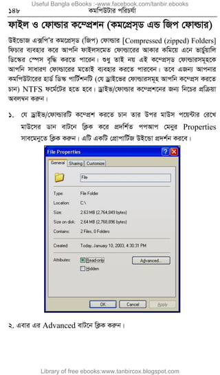 148 KgwcDUvi cwiPh©v
dvBj I †dvìvi K‡¤cÖkb (Kg‡cÖm&W GÛ wRc †dvìvi)
DB‡ÛvR G·wcÕi Kg‡cÖm&W (wRc) †dvìvi [Compressed (zipped) Folders]
wdPvi e¨envi K‡i Avcwb dvBjm‡gZ †dvìv‡ii AvKvi Kwg‡q G‡b fvP©yqvwj
wW‡¯‹i †¯úm e„w× Ki‡Z cv‡ib| ïay ZvB bq GB K‡¤cÖm&W †dvìvimg~n‡K
Avcwb mvaviY †dvìv‡ii g‡ZvB e¨envi Ki‡Z cvi‡eb| Z‡e GRb¨ Avcbvi
KgwcDUv‡ii nvW© wW¯‹ cvwU©kbwU (†h WªvB‡fi †dvìvimg~n Avcwb K‡¤cÖm Ki‡Z
Pvb) NTFS d‡g©‡Ui n‡Z n‡e| WªvBf/†dvìvi K‡¤cÖk‡bi Rb¨ wb‡Pi cÖwµqv
Aej¤^b Kiæb|
1. †h WªvBf/†dvìviwU K‡¤cÖk Ki‡Z Pvb Zvi Dci gvDm c‡q›Uvi †i‡L
gvD‡mi Wvb evU‡b wK¬K K‡i cÖ`wk©Z ccAvc †gbyi Properties
mve‡gby‡Z wK¬K Kiæb| GwU GKwU †cÖvcvwU©R DB‡Ûv cÖ`k©b Ki‡e|
2. Gevi Gi Advanced evU‡b wK¬K Kiæb|
Useful Bangla eBooks :-www.facebook.com/tanbir.ebooks
Library of free ebooks:www.tanbircox.blogspot.com
 