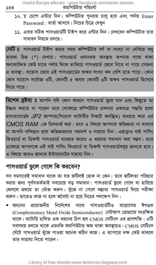 154 KgwcDUvi cwiPh©v
10. Y †P‡c G›Uvi w`b| Kw¤úDUvi cybivq Pvjy n‡e Ges c`©vq Enter
Password : evZ©v Avm‡e| wb‡Pi wP‡Î †`Lyb
11. Gevi mwVK cvmIqvW©wU UvBc K‡i GÈvi w`b| †`L‡eb Kw¤úDUvi Zvi
mvavib wbq‡g Pj‡Q|
†bvU t cvmIqvW© UvBc Kivi mgq Kw¤úDUvi eY© ev msL¨v bv †`wL‡q ïay
ZviKv wPý (*) †`Lvq| cvmIqvW© cÖ`vbiZ Ae¯’vq Acbvi mv‡_ _vKv
AbvKvw•LZ †KD hv‡Z c`©vq w`‡K ZvwK‡q cvmIqvW© †R‡b wb‡Z bv cv‡i †mRb¨
G e¨e¯’v| ev‡qvm †f‡` GB cvmIqv‡W©i Aÿi msL¨v Kg †ewk n‡Z cv‡i| †Kvb
†Kvb ev‡qvm m‡e©v”P 3wU, †KvbwU 5 Aevi †KvbwU 6wU Aÿi cvmIqvW© wn‡m‡e
wb‡Z cv‡i|
we‡kl `ªóe¨ t Avcwb hw` †Kvb Kvi‡b cvmIqvW© fy‡j hvb Ges wKQy‡Z Zv
D×vi Ki‡Z bv cv‡ib Z‡e †m‡ÿ‡Î Kw¤úDUvi Pvjbvi GKgvÎ c×wZ n‡jv
gv`vi‡ev‡W©i JP2 Rv¤úvi(wm‡gvm e¨vUvixi wbK‡U Aew¯’Z) e¨envi K‡i Gi
CMOS RAM -†K wWmPvR© Kiv| Z‡e G wel‡q Avcbvi AwfÁZv bv _vK‡e
ev Avcwb mw›`nvb n‡j AwfÁR‡bi civgk© I mvnvh¨ wbb| GQvovI evB cvwms
wKIqvW© ev wWdë cvmIqvW© e¨envi K‡iI G ai‡bi mgvavb Kiv m¤¢e| Z‡e
G‡ÿ‡Î Avcbv‡K GB evB cvwms wKIqvW© ev wWdë cvmIqvW©mg~n Rvb‡Z n‡e|
G wel‡q AviI Rvb‡Z B›Uvi‡b‡Ui mvnvh¨ wbb|
cvmIqvW© fz‡j †M‡j wK Ki‡eb?
me mgm¨viB mgvavb _v‡K Zv hZ RwUjB †nvK bv †Kb| Z‡e RwUjZv cwinvi
Kivi Rb¨ c~e©mZK©ZvB me‡P‡q eo mgvavb| cvmIqvW© fz‡j †M‡j ev nvwi‡q
†dj‡j cÖ_‡g Zv †LuvR Kiæb| Luy‡R bv †c‡j m¤¢ve¨ cvmIqvW© w`‡q cixÿv
Kiæb| Zv‡ZI KvR bv n‡j A‰eh©¨ bv n‡q wb‡Pi c`‡ÿc wbb|
 Ab¨vb¨ cÖ‡qvRbxq wb‡`©‡ki mv‡_ cvmIqvW©wUI ev‡qv‡mi CMOS
(Complementary Metal Oxide Semiconductor) †mUAvc †cÖvMÖv‡g msiwÿZ
_v‡K| e¨vUvwi PvwjZ GK ai‡bi wPc nj CMOS †mwUsm Gi cÖvYkw³| GwU
memgq Pj‡Z _v‡K GgbwK KgwcDUvi Ad _vKv Ae¯’vqI| CMOS †mwUsm
†Nu‡U cvmIqvW© Luy‡R cvIqv A‡bK KwVb KvR| G e¨vcv‡i `ÿ †KD _vK‡j
Zvi mvnvh¨ wb‡Z cv‡ib|
Useful Bangla eBooks :-www.facebook.com/tanbir.ebooks
Library of free ebooks:www.tanbircox.blogspot.com
 