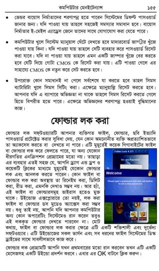 KgwcDUvi †gbB‡Ub¨vÝ 155
 †fÛi ev‡qvm wbg©vZv‡`i kiYvcbœ n‡Z cv‡ib wm‡÷‡gi wWdë cvmIqvW©
Rvbvi Rb¨| hw` cvIqv hvq Zvn‡j mn‡RB mgm¨vi mgvavb n‡e| ev‡qvm
wbg©vZvi B-†gBj G¨v‡Wªm †R‡b Zv‡`i mv‡_ †hvMv‡hvM Kiv †h‡Z cv‡i|
 KgwcDUvi Ly‡j wm‡÷g g¨vbyqvj †Nu‡U †`L‡Z n‡e gv`vi‡evW© Rv¤žvi Luy‡R
cvIqv hvq wKbv| hw` cvIqv hvq Zvn‡j †mwU e¨envi K‡i cvmIqvW© wi‡mU
Kiv hv‡e| hw` bv cvIqv hvq Zvn‡j Ggb GKwU Rv¤úvi Luy‡R †ei Ki‡Z
n‡e †hwU w`‡q †MvUv CMOS †K wi‡mU Kiv hvq| GwU cvIqv †M‡j Gi
mvnv‡h¨ CMOS †K bZzb K‡i †mU Ki‡Z n‡e|
 Dc‡iv³ †Kvb mgvavbB bv †c‡j me©‡k‡l hv Ki‡Z n‡e Zvnj wmgm
e¨vUvwiUv Ly‡j wmgm wmwUs Kiv| G‡ÿ‡Î g¨vbyqvwjø wi‡mU Ki‡Z n‡e|
Avcbvi hw` G e¨vcv‡i AwfÁZv bv _v‡K Zvn‡j wmgm wi‡mU Ki‡Z †M‡j
wn‡Z wecixZ n‡Z cv‡i| G‡ÿ‡Î AwfÁ‡`i kiYvcbœ nIqvB eyw×gv‡bi
KvR|
†dvìvi jK Kiv
†dvìvi jK md&UIq¨viwU Avcbvi e¨w³MZ dvBj, †dvìvi, Qwe BZ¨vw`
cvmIqvW© cÖ‡U‡±W Kivi myweav †`q, †hb †Kvb Ag‡bvbxZ e¨w³ AcÖZ¨vwkZfv‡e
Zv A¨vK‡mm Ki‡Z ev †`L‡Z bv cv‡i| GwU gyn~‡Z©B K‡qK wMMvevB‡Ui dvBj
ev †dvìvi jK K‡i †dj‡Z cv‡i, hv Ab¨ †h‡Kvb
axiMwZi Gbwµckb †cÖvMÖv‡gi g‡Zv bq| ZvQvov
Gi e¨envi GZB mnR †h, Avcwb Wª¨vM GÛ Wªc I
K‡qKwU wK¬‡Ki gva¨‡g gyn~‡Z©B †h‡Kvb †dvìvi
jK Ges AvbjK Ki‡Z cv‡ib| †Kvb dvBj ev
†dvìvi jK Kiv Ae¯’vq Zv wi‡bBg Kiv, wWwjU
Kiv, ixW Kiv, GgbwK †`LvI m¤¢e bq| Avi n¨uv,
GB dvBj ev †dvìvimg~n fvBivm n‡ZI gy³
_v‡K| DB‡ÛvR G·‡cøviv‡i †Zv bqB, jK Kiv
dvBj ev †dvìvi Wm gy‡WI A¨v‡·m Kiv m¤¢e
bq| ïay ZvB bq, Avcwb hw` Avcbvi KgwcDUvi
Ab¨ †Kvb Acv‡iwUs wm‡÷‡gI ivb K‡ib ZeyI
GB jKK…Z †dvìvi †`L‡Z cvi‡eb bv| †gvU
K_vq, dvBj ev †dvìvi jK Kivi †ÿ‡Î GwU GKwU kw³kvjx Ges `y‡f©`¨
md&UIq¨vi| GwU DB‡Ûv‡Ri mKj fvm©b Ges me ai‡bi dvBj wm‡÷‡gi wW¯‹
WªvB‡fi mv‡_ mvejxjfv‡e KvR K‡i|
†dvìvi jK †cÖvMÖvgwU Avcwb hLb cÖ_gev‡ii g‡Zv ivb Ki‡eb ZLb GwU GKwU
†g‡mRmn GKwU DB‡Ûv cÖ`k©b Ki‡e| Gevi Gi OK evU‡b wK¬K Kiæb|
w
w
w
.fb.com
/tanbir.cox
 