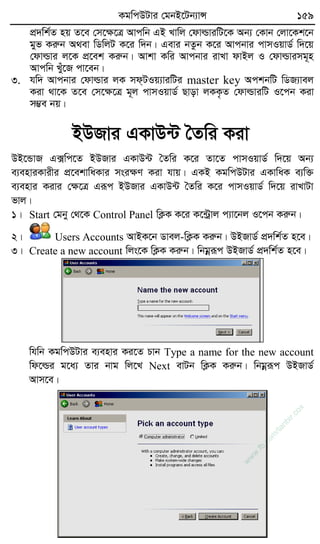KgwcDUvi †gbB‡Ub¨vÝ 159
cÖ`wk©Z nq Z‡e †m‡ÿ‡Î Avcwb GB Lvwj †dvìviwU‡K Ab¨ †Kvb †jv‡Kk‡b
gyf Kiæb A_ev wWwjU K‡i w`b| Gevi bZzb K‡i Avcbvi cvmIqvW© w`‡q
†dvìvi j‡K cÖ‡ek Kiæb| Avkv Kwi Avcbvi ivLv dvBj I †dvìvimg~n
Avcwb Lyu‡R cv‡eb|
3. hw` Avcbvi †dvìvi jK md&UIq¨viwUi master key AckbwU wWR¨vej
Kiv _v‡K Z‡e †m‡ÿ‡Î g~j cvmIqvW© Qvov jKK…Z †dvìviwU I‡cb Kiv
m¤¢e bq|
BDRvi GKvD›U ˆZwi Kiv
DB‡ÛvR G·wc‡Z BDRvi GKvD›U ˆZwi K‡i Zv‡Z cvmIqvW© w`‡q Ab¨
e¨enviKvixi cÖ‡ekvwaKvi msiÿY Kiv hvq| GKB KgwcDUvi GKvwaK e¨w³
e¨envi Kivi †ÿ‡Î Giƒc BDRvi GKvD›U ˆZwi K‡i cvmIqvW© w`‡q ivLvUv
fvj|
1| Start †gby †_‡K Control Panel wK¬K K‡i K‡›Uªvj c¨v‡bj I‡cb Kiæb|
2| Users Accounts AvBK‡b Wvej-wK¬K Kiæb| DBRvW© cÖ`wk©Z n‡e|
3| Create a new account wjs‡K wK¬K Kiæb| wbgœiƒc DBRvW© cÖ`wk©Z n‡e|
whwb KgwcDUvi e¨envi Ki‡Z Pvb Type a name for the new account
wd‡ìi g‡a¨ Zvi bvg wj‡L Next evUb wK¬K Kiæb| wbgœiƒc DBRvW©
Avm‡e|
w
w
w
.fb.com
/tanbir.cox
 