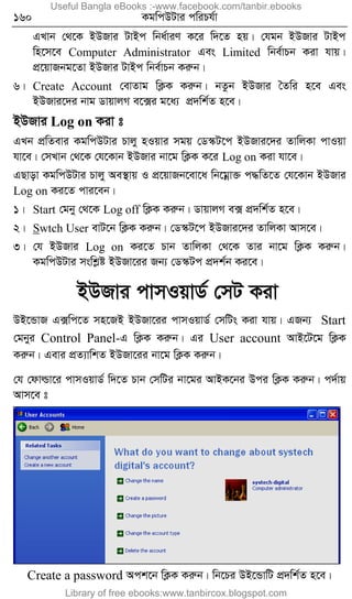 160 KgwcDUvi cwiPh©v
GLvb †_‡K BDRvi UvBc wba©viY K‡i w`‡Z nq| †hgb BDRvi UvBc
wn‡m‡e Computer Administrator Ges Limited wbe©vPb Kiv hvq|
cÖ‡qvRbg‡Zv BDRvi UvBc wbe©vPb Kiæb|
6| Create Account †evZvg wK¬K Kiæb| bZzb BDRvi ˆZwi n‡e Ges
BDRvi‡`i bvg WvqvjM e‡·i g‡a¨ cÖ`wk©Z n‡e|
BDRvi Log on Kiv t
GLb cÖwZevi KgwcDUvi Pvjy nIqvi mgq †W¯‹U‡c BDRvi‡`i ZvwjKv cvIqv
hv‡e| †mLvb †_‡K †h‡Kvb BDRvi bv‡g wK¬K K‡i Log on Kiv hv‡e|
GQvov KgwcDUvi Pvjy Ae¯’vq I cÖ‡qvRb‡ev‡a wb‡gœv³ c×wZ‡Z †h‡Kvb BDRvi
Log on Ki‡Z cvi‡eb|
1| Start †gby †_‡K Log off wK¬K Kiæb| WvqvjM e· cÖ`wk©Z n‡e|
2| Swtch User evU‡b wK¬K Kiæb| †W¯‹U‡c BDRvi‡`i ZvwjKv Avm‡e|
3| †h BDRvi Log on Ki‡Z Pvb ZvwjKv †_‡K Zvi bv‡g wK¬K Kiæb|
KgwcDUvi mswkøó BDRv‡ii Rb¨ †W¯‹Uc cÖ`k©b Ki‡e|
BDRvi cvmIqvW© †mU Kiv
DB‡ÛvR G·wc‡Z mn‡RB BDRv‡ii cvmIqvW© †mwUs Kiv hvq| GRb¨ Start
†gbyi Control Panel-G wK¬K Kiæb| Gi User account AvB‡U‡g wK¬K
Kiæb| Gevi cÖZ¨vwkZ BDRv‡ii bv‡g wK¬K Kiæb|
†h †dvìv‡i cvmIqvW© w`‡Z Pvb †mwUi bv‡gi AvBK‡bi Dci wK¬K Kiæb| c`©vq
Avm‡e t
Create a password Ack‡b wK¬K Kiæb| wb‡Pi DB‡ÛvwU cÖ`wk©Z n‡e|
Useful Bangla eBooks :-www.facebook.com/tanbir.ebooks
Library of free ebooks:www.tanbircox.blogspot.com
 