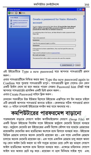 KgwcDUvi †gbB‡Ub¨vÝ 161
GB DB‡ÛvwU‡Z Type a new password N‡i Avcbvi cvmIqvW©wU cÖ`vb
Kiæb|
Gevi cvmIqvW©wU‡K wbwðZ Kivi Rb¨ Type the new password again to
Confirm N‡i cybivq cvmIqvW©wU Pvcyb| cvmIqvW©wU fy‡j †M‡jI †hb †Kvb
GKwU wn›Um †`‡L Zv g‡b Ki‡Z cv‡ib †mRb¨ Password hint †U·U e‡·
Avcbvi cvmIqv‡W©i cÖvmw½K GKwU wn›U cÖ`vb Kiæb|
Gevi Create Password evU‡b wK¬K Kiæb|
†`L‡eb cieZx©‡Z D³ BDRvi wn‡m‡e DB‡ÛvR G·wc‡Z jM Bb Ki‡Z PvB‡j
GwU cÖ_‡gB Avcbvi cvmIqvW© Rvb‡Z PvB‡e| †KejgvÎ mwVK cvmIqvW© cÖ`vb
K‡i -> evU‡b Pvc‡jB DB‡Ûv‡R jMBb Kiv hv‡e Ab¨_vq bq|
KgwcDUv‡ii cvidi‡gÝ evov‡bv
cvidi‡gÝ evov‡Z †mvqvc dvBj AcwUgvB‡Rkb †mvqvc (Swap File) nj
GKwU wn‡Wb DB‡ÛvR wm‡÷g hv‡K DB‡ÛvR fvP©yqvj †g‡gvwi wnmv‡e e¨envi
K‡i| fvPz©qvj †gv‡gwi nj DB‡Ûv†Ri GKwU we‡kl †KŠkj hvi gva¨‡g †cÖvMÖv‡gi
cÖ‡qvRbxq †g‡gvwii Rb¨ nvW©wW‡¯‹i Ask‡K i¨vg wnmv‡e e¨envi K‡i| DB‡ÛvR
wfwËK †cÖvMÖvg Pvjv‡Z A‡bK †g‡gvwi cÖ‡qvRb nq| GK mv‡_ GKvwaK †cÖvMÖvg
Pvjv‡Z A‡bK †g‡gvwi cÖ‡qvRb nq| GK mv‡_ GKvwaK †cÖvMÖvg Pvjy Ki‡j A_ev
eo †Kvb dvBj ˆZwi Ki‡j Zv hw` mshy³ i¨v‡gi †P‡q †ewk nq Zvn‡j †mvqvc
dvBj nvW©wW‡¯‹i Ask‡K i¨vg wnmv‡e e¨envi K‡i| G‡ÿ‡Î Pvwn`vgZ †mvqvc
dvBj Zvi AvKvi †QvU eo K‡i| cÖ‡qvRb bv n‡j wgwbgvg mvBR k~Y¨ Ges
w
w
w
.fb.com
/tanbir.cox
 