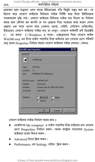 162 KgwcDUvi cwiPh©v
cÖ‡qvRb n‡j evov‡bv Gme Kv‡R DB‡Ûv‡Ri MwZ wKQyUv gš’i Kiv nq| †m
wn‡me K‡i †mvqvc dvB‡ji wgwbgvg mvBR wbw`©ó K‡i w`‡j DBwÛ‡Rvi
cvidi‡gÝ e„w× cvq| †mvqvc dvB‡ji wgwbgvg mvBR KZ w`‡eb Zv wba©viY
Kivi fvj †KŠkj nj Avcwb †h me †cÖvMÖvg wb‡q mPivPi KvR K‡ib †mme
†cÖMÖvg GK mv‡_ I‡cb K‡i (†hgbt IqvW©, †cB›U, †bU‡¯‹c †bwf‡MUi,
BD‡Wviv) †mvqvc dvB‡ji mvBR KZ Zv †`Lyb| †mvqvc dvBjwU iæU wW‡i±wi
C: †Z A_ev C:Windows G _v‡K| G·‡cøviv‡i wM‡q †mvqvc dvBj
Win386.swp Gi Dci gvDm c‡q›Uvi wb‡q gvD‡mi Wvb †evZvg †P‡c kU©KvU
†gby †_‡K Properties wbe©vPb Ki‡j †mvqvc dvB‡ji mvBR †`Lv‡e| †hgbt
†mvqvc dvB‡ji mvBR wba©viY Kivi Rb¨ t
 †W¯‹U‡ci My comptuer G gvDm c‡q›Uvi wb‡q gvD‡mi Wvb †evZvg
†P‡c Properities wbe©vPb Kiæb| A_ev K‡›Uªvj c¨v‡b‡ji System
AvBK‡b Wvej wK•K Kiæb|
 Advanced U¨v‡e wK¬K Kiæb|
 Performance Gi Settings evU‡b wK¬K Kiæb|
Useful Bangla eBooks :-www.facebook.com/tanbir.ebooks
Library of free ebooks:www.tanbircox.blogspot.com
 