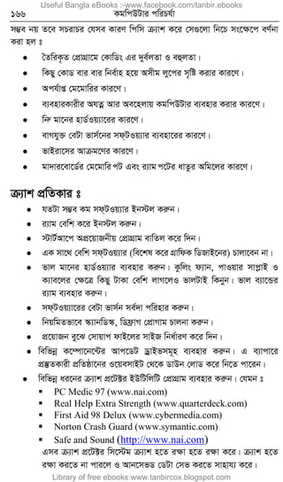 166 KgwcDUvi cwiPh©v
m¤¢e bq Z‡e mPivPi †hme KviY wcwm µ¨vk K‡i †m¸‡jv wb‡P ms‡ÿ‡c eY©bv
Kiv nj t
 ˆZwiK…Z †cÖvMÖv‡g †KvwWs Gi `ye©jZv I eûjZv|
 wKQy †KvW evi evi wbe©vn n‡q Amxg jy‡ci m„wó Kivi Kvi‡Y|
 Ach©vß †g‡gvwii Kvi‡Y|
 e¨enviKvixi AhZœ Avi Ae‡njvq KgwcDUvi e¨envi Kivi Kvi‡Y|
 wbæ gv‡bi nvW©Iq¨v‡ii Kvi‡Y|
 evMhy³ †eUv fvm©‡bi md&UIq¨vi e¨env‡ii Kvi‡Y|
 fvBiv‡mi Avµg‡Yi Kvi‡Y|
 gv`vi‡ev‡W©i †g‡gvwi úU Ges i¨vg ú‡Ui avZzi Awg‡ji Kvi‡Y|
µ¨vk cÖwZKvi t
 hZUv m¤¢e Kg md&UIq¨vi Bb÷j Kiæb|
 i¨vg †ewk K‡i Bb÷j Kiæb|
 ÷vU©Av‡c AcÖ‡qvRbxq †cÖvMÖvg evwZj K‡i w`b|
 GK mv‡_ †ewk md&UIq¨vi (we‡kl K‡i MÖvwdK wWRvB‡bi) Pvjv‡eb bv|
 fvj gv‡bi nvW©Iq¨vi e¨envi Kiæb| Kzwjs d¨vb, cvIqvi mvcøvB I
K¨ve‡ji †ÿ‡Î wKQy UvKv †ewk jvM‡jI fvjUvB wKbyb| fvj e¨v‡Ûi
i¨vg e¨envi Kiæb|
 md&UIq¨v‡ii †eUv fvm©b me©`v cwinvi Kiæb|
 wbqwgZfv‡e ¯‹¨vbwW¯‹, wWd«vM †cÖvMvg Pvjbv Kiæb|
 cÖ‡qvRb ey‡S †mvqvc dvB‡ji mvBR wba©viY K‡i w`b|
 wewfbœ K‡¤úv‡b‡›Ui Avc‡WU WªvBfmg~n e¨envi Kiæb| G e¨vcv‡i
cÖ¯‘ZKvix cÖwZôv‡bi I‡qemvBU †_‡K WvDb †jvW K‡i wb‡Z cv‡ib|
 wewfbœ ai‡bi µ¨vk cÖ‡U±i BDwUwjwU †cÖvMÖvg e¨envi Kiæb| †hgb t
 PC Medic 97 (www.nai.com)
 Real Help Extra Strength (www.quarterdeck.com)
 First Aid 98 Delux (www.cybermedia.com)
 Norton Crash Guard (www.symantic.com)
 Safe and Sound (http://www.nai.com)
Gme µ¨vk cÖ‡U±i wm‡÷g µ¨vk n‡Z iÿv n‡Z iÿv K‡i| µ¨vk n‡Z
iÿv Ki‡Z bv cvi‡j I Avb‡mfW †WUv †mf Ki‡Z mvnvh¨ K‡i|
Useful Bangla eBooks :-www.facebook.com/tanbir.ebooks
Library of free ebooks:www.tanbircox.blogspot.com
 