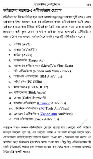KgwcDUvi †gbB‡Ub¨vÝ 169
fvBiv‡mi gviYv¯¿• t Gw›UfvBivm †cÖvMÖvg
cÖwZw`b mviv we‡k¦i wewfbœ ¯’vb †_‡K AmsL¨ bZzb bZzb fvBivm m„wó n‡”Q| Gme
fvBiv‡mi Dci M‡elYv K‡i Gi cÖwZ‡laK A_©vr Gw›UfvBivmI ˆZwi n‡”Q|
fvBiv‡mi mv‡_ Zvj wgwj‡q Gw›UfvBivm ˆZwi Kiv A‡bK mgq, †gav I A‡_©i
cÖ‡qvRb| ZvB e„nr †Kv‡bv evwYwR¨K cÖwZôvb Qvov Avc‡W‡UW Gw›UfvBivm
†cÖvMÖvg ˆZwi Kiv Am¤¢e| eZ©gvb we‡k¦ RbwcÖq K‡qKwU Gw›UfvBivm n‡jv t
1. GwfwR (AVG)
2. Avfv¯Í (AVAST!)
3. Avwfiv (Avira)
4. K¨vmcv‡iw¯‹ (Kaspersky)
5. g¨vKGwdi fvBivm ¯‹¨vb (McAffy’s Virus Scan)
6. bU©b Gw›UfvBivm (Norton Anti Virus - NAV)
7. AvBweGg Gw›UfvBivm (IBM AntiVirus)
8. wcwm wmwjb (PC Cillin)
9. B‡mU bW32 (Eset NOD32)
10. weUwW‡dÛvi (Bitdefender)
11. †Kveiv (Cobra) [evsjv‡`kx]
12. K‡gv‡Wv Gw›UfvBivm (Comodo AntiVirus)
13. wcwm Uzjm Gw›UfvBivm (PC Tools AntiVirus)
14. †RvbGjvg© Gw›UfvBivm (ZoneAlarm AntiVirus)
15. cvÛv Gw›UfvBivm (Panda AntiVirus)
GQvovI AviI A‡bK Gw›UfvBivm †cÖvMÖvg cvIqv hvq| †Kv‡bv Gw›U fvBivm
e¨envi Ki‡jB n‡e bv; Gi me©‡kl fvm©b I Avc‡WU e¨envi Ki‡Z n‡e|
Gw›UfvBivm evwYwR¨Kfv‡e evRv‡i wKb‡Z cvIqv hvq| ˆeafv‡e µq Ki‡j Gi
Avc‡WU Ask webvg•‡j¨ B›Uvi‡bU †_‡K cvIqv hvq| wKQz wKQz Gw›UfvBiv‡mi wd«
fvm©b B›Uvi‡b‡U cvIqv hvq †m¸‡jv e¨envi Kiv †h‡Z cv‡i| †m¸‡jvi Avc‡WU
B›Uv‡b‡UB Avcwb cv‡eb|
w
w
w
.fb.com
/tanbir.cox
 