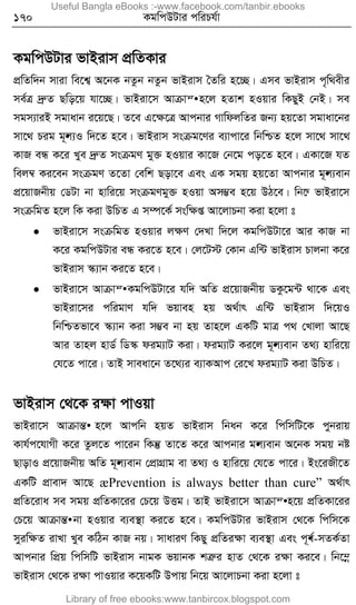 170 KgwcDUvi cwiPh©v
KgwcDUvi fvBivm cÖwZKvi
cÖwZw`b mviv we‡k¦ A‡bK bZzb bZzb fvBivm ˆZwi n‡”Q| Gme fvBivm c„w_exi
me©Î `ªæZ Qwo‡q hv‡”Q| fvBiv‡m Avµvš• n‡j nZvk nIqvi wKQyB †bB| me
mgm¨viB mgvavb i‡q‡Q| Z‡e G‡ÿ‡Î Avcbvi MvwdjwZi Rb¨ nq‡Zv mgvav‡bi
mv‡_ Pig g~•j¨I w`‡Z n‡e| fvBivm msµg‡Yi e¨vcv‡i wbwðZ n‡j mv‡_ mv‡_
KvR eÜ K‡i Lye `ªæZ msµgY gy³ nIqvi Kv‡R †b‡g co‡Z n‡e| GKv‡R hZ
wej¤^ Ki‡eb msµgY Z‡Zv †ewk Qov‡e Ges GK mgq nq‡Zv Avcbvi g~•j¨evb
cÖ‡qvRbxq †WUv bv nvwi‡q msµgYgy³ nIqv Am¤¢e n‡q DV‡e| wb‡æ fvBiv‡m
msµwgZ n‡j wK Kiv DwPZ G m¤ú‡K© mswÿß Av‡jvPbv Kiv n‡jv t
 fvBiv‡m msµwgZ nIqvi jÿY †`Lv w`‡j KgwcDUv‡i Avi KvR bv
K‡i KgwcDUvi eÜ Ki‡Z n‡e| †j‡U÷ †Kvb Gw›U fvBivm Pvjbv K‡i
fvBivm ¯‹¨vb Ki‡Z n‡e|
 fvBiv‡m Avµvš• KgwcDUv‡i hw` AwZ cÖ‡qvRbxq WKz‡g›U _v‡K Ges
fvBiv‡mi cwigvY hw` fqven nq A_©vr Gw›U fvBivm w`‡qI
wbwðZfv‡e ¯‹¨vb Kiv m¤¢e bv nq Zvn‡j GKwU gvÎ c_ †Lvjv Av‡Q
Avi Zvnj nvW© wW¯‹ dig¨vU Kiv| dig¨vU Ki‡j g~•j¨evb Z_¨ nvwi‡q
†h‡Z cv‡i| ZvB mveav‡b Z‡_¨i e¨vKAvc †i‡L dig¨vU Kiv DwPZ|
fvBivm †_‡K iÿv cvIqv
fvBiv‡m AvµvšÍ• n‡j Avcwb nqZ fvBivm wbab K‡i wcwmwU‡K cybivq
Kvh©c‡hvMx K‡i Zzj‡Z cv‡ib wKš‘ Zv‡Z K‡i Avcbvi g•j¨evb A‡bK mgq bó
QvovI cÖ‡qvRbxq AwZ g~•j¨evb †cÖvMÖvg ev Z_¨ I nvwi‡q †h‡Z cv‡i| Bs‡iRx‡Z
GKwU cÖvev` Av‡Q æPrevention is always better than cure” A_©vr
cÖwZ‡iva me mgq cÖwZKv‡ii †P‡q DËg| ZvB fvBiv‡m Avµvš• n‡q cÖwZKv‡ii
†P‡q AvµvšÍ• bv nIqvi e¨e¯’v Ki‡Z n‡e| KgwcDUvi fvBivm †_‡K wcwm‡K
myiwÿZ ivLv Lye KwVb KvR bq| mvaviY wKQy cÖwZiÿv e¨e¯’v Ges c~•e©-mZK©Zv
Avcbvi wcÖq wcwmwU fvBivm bvgK fqvbK kÎæi nvZ †_‡K iÿv Ki‡e| wb‡¤œ
fvBivm †_‡K iÿv cvIqvi K‡qKwU Dcvq wb‡q Av‡jvPbv Kiv n‡jv t
Useful Bangla eBooks :-www.facebook.com/tanbir.ebooks
Library of free ebooks:www.tanbircox.blogspot.com
 