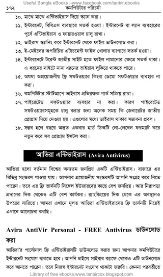 172 KgwcDUvi cwiPh©v
10. gv‡S gv‡S Gw›UfvBivm w`‡q ¯‹¨vb Kiv|
11. B›Uvi‡bU, weweGm e¨env‡i mZK© nIqv| B›Uvi‡bU ev j¨vb e¨env‡ii
c~‡e© Gw›UfvBivm I dvqviIqvj Pvjy ivLv|
12. fvBivm ¯‹¨vwbs K‡i B›Uvi‡bU †_‡K dvBj WvDb‡jvW Kiv|
13. B-†gB‡ji AcwiwPZ GUvP‡g›U dvBj †Lvjvi e¨vcv‡i mZK© nIqv|
14. B›Uvi‡b‡U U‡i›U RvZxq mvBU n‡Z dvBj bvgv‡bvi †ÿ‡Î mZK© _vKv|
G ai‡bi mvB‡U bvbv ai‡bi fvBivm jywK‡q _vK‡Z cv‡i|
15. Ah_v AcÖ‡qvRbxq wd« mdUIq¨vi wKsev †W‡gv mdUIq¨vi e¨envi bv
Kiv|
16. KgwcDUvi ÷vU©Av‡c fvBivm cÖwZiÿK MvW© mwµq ivLv|
17. cvB‡i‡UW mdUIq¨vi e¨envi bv Kiv| KviY cvB‡i‡UW
mdUIq¨vimg~n‡K Pvjy Kivi Rb¨ A‡bK mgq wK †Rbv‡iUi RvZxq
†cÖvMÖvg w`‡q †`Iqv nq| G¸‡jvi g‡a¨ fvBivm _vKvi m¤¢vebv cÖej|
18. m¤¢e n‡j eQ‡i AšÍZ GKevi nvW© wW¯‹wU †jv-†j‡ej dig¨vU K‡i
bZzb K‡i me †cÖvMÖvg BÝUj Kiv|
Avwfiv Gw›UfvBivm (Avira Antivirus)
Avwfiv n‡jv eZ©gvb we‡k¦i Ab¨Zg RbwcÖq GKwU Gw›UfvBivm| evRv‡i Gi
wewfbœ ms¯‹iY cvIqv hvq| Avcbvi cÖ‡qvRbxq ms¯‹iYwU Avcwb msMÖn K‡i wb‡Z
cv‡ib| Z‡e Gi wd« fvm©bwU wm‡½j BDRvi‡`i Kv‡Q †ek RbwcÖq| Avi wbivcËv
cÖ`v‡bi w`K †_‡KI GwU †ek Kvh©Ki| i¨vswKs‡qi w`K †_‡K Gi Ae¯’vbI
Dc‡ii mvwi‡Z| Avgiv GLv‡b g~jZ Avwfiv Gw›UfvBiv‡mi wd« fvm©bwU wb‡qB
GLv‡b Av‡jvPbv KiwQ|
Avira AntiVir Personal - FREE Antivirus WvDb‡jvW
Kiv
AvwfivÕi cv‡m©vbvj wd« Gw›UfvBivmwU WvDb‡jvW Kivi Rb¨ Avcbvi KgwcDUv‡i
B›Uvi‡bU ms‡hvM _vK‡Z n‡e| Avcwb PvB‡j mvBevi K¨v‡d †_‡KI GwU WvDb‡jvW
K‡i Avb‡Z cv‡ib| Z‡e wbR¯^ B›Uvi‡bU ms‡hvM _vKvUv Riæwi| †Kbbv cieZ©x‡Z
Useful Bangla eBooks :-www.facebook.com/tanbir.ebooks
Library of free ebooks:www.tanbircox.blogspot.com
 