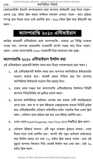 176 KgwcDUvi cwiPh©v
†Kvqv‡ibUvBb BZ¨vw` Ackb¸‡jvi g‡a¨ Avcbvi Kvw•LZwU †e‡Q wb‡Z cv‡ib|
Gici OK evU‡b wK¬K Ki‡j Kvw•ÿZ djvdj †`L‡Z cv‡eb| ¯‹¨vb cÖwµqv
m¤cbœ n‡j wb‡Pi g‡Zv evZ©v cÖ`wk©Z n‡e| End evU‡b wK¬K K‡i DB‡ÛvwU eÜ
Kiæb|
K¨vmcvivw¯‹ 2010 Gw›UfvBivm
RbwcÖq Av‡iKwU Gw›UfvBivm n‡jv K¨vmcvivw¯‹| evRv‡i Gi wewfbœ ms¯‹iY
cvIqv hvq| Avcbvi cÖ‡qvRbxq ms¯‹iYwU Avcwb msMÖn K‡i wb‡Z cv‡ib|
†hgbÑ GLv‡b K¨vmcvivw¯‹ 2010 ms¯‹iYwU wb‡q Av‡jvPbv Kiv n‡”Q|
K¨vmcvivw¯‹ 2010 Gw›UfvBivm BÝUj Kiv
GB Gw›UfvBivm †cÖvMÖvgwU BÝUj Kivi Rb¨ wb‡Pi c`‡ÿc¸‡jv MÖnY Kiæb t
1. GB Gw›UfvBivmwU BÝUj Kivi Rb¨ Avcvbvi KgwcDUv‡i B›Uvi‡b‡Ui
ms‡hvM _vK‡Z n‡e| Kv‡RB cÖ_‡g wbwðZ n‡q wbb Avcbvi
KgwcDUv‡i B›Uvi‡bU ms‡hvM wVK i‡q‡Q wKbv|
2. evRvi †_‡K msMÖn Kiv K¨vmcvivw¯‹ Gw›UfvBiv‡mi BÝUjvi wmwWwU
Avcbvi wmwW/wWwfwW ig WªvB‡f cÖ‡ek Kivb|
3. Avcbvi KgwcDUv‡i A‡Uvivb Gbveì Kiv _vK‡j †mwU ¯^qswµqfv‡e
I‡cb n‡e| Avi Zv bv n‡j DB‡ÛvR G·‡cøviv‡ii gva¨‡g wmwWwU eªvDR
K‡i Gw›UfvBivmwUi †mUAvc dvBjwU‡Z gvDm c‡q›Uvi w`‡q Wvej wK¬K
Kiæb| †mUAvc nevi cÖwµqv ïiæ n‡e Ges DB‡Ûv cÖ`wk©Z n‡e|
4. GLvb †_‡K Install Kaspersky Anti-Virus 2010 wj¼wU‡Z wK¬K Kiæb|
5. †mUAvc DBRvW© Avm‡e| GwU bZzb ms¯‹iY Lyu‡R‡Z _vK‡e| †c‡j
wb‡Pi g‡Zv evZ©v cÖ`wk©Z n‡e| Avcwb hw` bZzb fvm©b‡K WvDb‡jvW
K‡i BÝUj Ki‡Z Pvb Z‡e Yes evU‡b wK¬K Ki‡Z cv‡ib| Z‡e GB
gyn~‡Z© Avcbvi we`¨gvb wmwW †_‡KB BÝUj K‡i †bqv fvj| ZvB No
evU‡b wK¬K Kiæb|
Useful Bangla eBooks :-www.facebook.com/tanbir.ebooks
Library of free ebooks:www.tanbircox.blogspot.com
 
