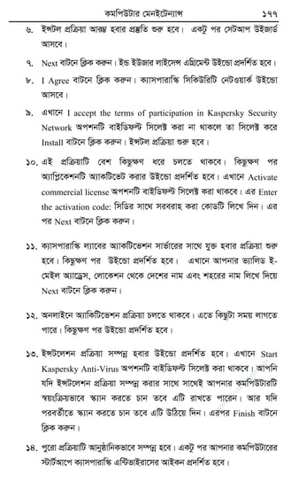 KgwcDUvi †gbB‡Ub¨vÝ 177
6. BÝUj cÖwµqv Avi¤¢ nevi cÖ¯‘wZ ïiæ n‡e| GKUz ci †mUAvc DBRvW©
Avm‡e|
7. Next evU‡b wK¬K Kiæb| BÛ BDRvi jvB‡mÝ GwMÖ‡g›U DB‡Ûv cÖ`wk©Z n‡e|
8. I Agree evU‡b wK¬K Kiæb| K¨vmcvivw¯‹ wmwKDwiwU †bUIqvK© DB‡Ûv
Avm‡e|
9. GLv‡b I accept the terms of participation in Kaspersky Security
Network AckbwU evBwWdë wm‡j± Kiv bv _vK‡j Zv wm‡j± K‡i
Install evU‡b wK¬K Kiæb| BÝUj cÖwµqv ïiæ n‡e|
10. GB cÖwµqvwU †ek wKQzÿY a‡i Pj‡Z _vK‡e| wKQzÿY ci
A¨vwcø‡KkbwU A¨vKwU‡fU Kivi DB‡Ûv cÖ`wk©Z n‡e| GLv‡b Activate
commercial license AckbwU evBwWdë wm‡j± Kiv _vK‡e| Gi Enter
the activation code: wmwWi mv‡_ mieivn Kiv †KvWwU wj‡L w`b| Gi
ci Next evU‡b wK¬K Kiæb|
11. K¨vmcvivw¯‹ j¨v‡ei A¨vKwU‡fkb mvf©v‡ii mv‡_ hy³ nevi cÖwµqv ïiæ
n‡e| wKQzÿY ci DB‡Ûv cÖ`wk©Z n‡e| GLv‡b Avcbvi f¨vwjW B-
†gBj A¨v‡Wªm, †jv‡Kkb †_‡K †`‡ki bvg Ges kn‡ii bvg wj‡L w`‡q
Next evU‡b wK¬K Kiæb|
12. AbjvB‡b A¨vwKwU‡fkb cÖwµqv Pj‡Z _vK‡e| G‡Z wKQzUv mgq jvM‡Z
cv‡i| wKQzÿY ci DB‡Ûv cÖ`wk©Z n‡e|
13. BÝU‡jkb cÖwµqv m¤úbœ nevi DB‡Ûv cÖ`wk©Z n‡e| GLv‡b Start
Kaspersky Anti-Virus AckbwU evBwWdë wm‡j± Kiv _vK‡e| Avcwb
hw` BÝU‡jkb cÖwµqv m¤úbœ Kivi mv‡_ mv‡_B Avcbvi KgwcDUviwU
¯^qswµqfv‡e ¯‹¨vb Ki‡Z Pvb Z‡e GwU ivL‡Z cv‡ib| Avi hw`
cieZ©x‡Z ¯‹¨vb Ki‡Z Pvb Z‡e GwU DwV‡q w`b| Gici Finish evU‡b
wK¬K Kiæb|
14. cy‡iv cÖwµqvwU AvbyôvwbKfv‡e m¤úbœ n‡e| GKUz ci Avcbvi KgwcDUv‡ii
÷vU©Av‡c K¨vmcvivw¯‹ Gw›UfvBiv‡mi AvBKb cÖ`wk©Z n‡e|
w
w
w
.fb.com
/tanbir.cox
 