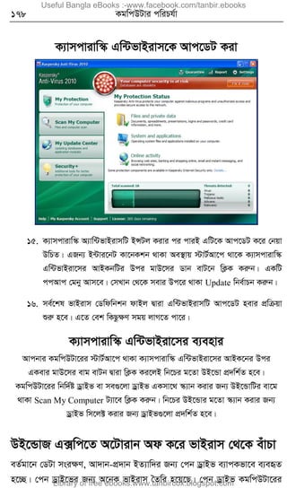 178 KgwcDUvi cwiPh©v
K¨vmcvivw¯‹ Gw›UfvBivm‡K Avc‡WU Kiv
15. K¨vmcvivw¯‹ A¨vw›UfvBivmwU BÝUj Kivi ci cviB GwU‡K Avc‡WU K‡i †bqv
DwPZ| GRb¨ B›Uvi‡bU Kv‡bKkb _vKv Ae¯’vq ÷vU©Av‡c _v‡K K¨vmcvivw¯‹
Gw›UfvBiv‡mi AvBKbwUi Dci gvD‡mi Wvb evU‡b wK¬K Kiæb| GKwU
ccAvc †gby Avm‡e| †mLvb †_‡K mevi Dc‡i _vKv Update wbe©vPb Kiæb|
16. me©‡kl fvBivm †Wwdwbkb dvBj Øviv Gw›UfvBivmwU Avc‡WU nevi cÖwµqv
ïiæ n‡e| G‡Z †ek wKQzÿY mgq jvM‡Z cv‡i|
K¨vmcvivw¯‹ Gw›UfvBiv‡mi e¨envi
Avcbvi KgwcDUv‡ii ÷vU©Av‡c _vKv K¨vmcvivw¯‹ Gw›UfvBiv‡mi AvBK‡bi Dci
GKevi gvD‡mi evg evUb Øviv wK¬K Ki‡jB wb‡Pi g‡Zv DB‡Ûv cÖ`wk©Z n‡e|
KgwcDUv‡ii wbw`©ó WªvBf ev me¸‡jv WªvBf GKmv‡_ ¯‹¨vb Kivi Rb¨ DB‡ÛvwUi ev‡g
_vKv Scan My Computer U¨v‡e wK¬K Kiæb| wb‡Pi DB‡Ûvi g‡Zv ¯‹¨vb Kivi Rb¨
WªvBf wm‡j± Kivi Rb¨ WªvBf¸‡jv cÖ`wk©Z n‡e|
DB‡ÛvR G·wc‡Z A‡Uvivb Ad K‡i fvBivm †_‡K euvPv
eZ©gv‡b †WUv msiÿY, Av`vb-cÖ`vb BZ¨vw`i Rb¨ †cb WªvBf e¨vcKfv‡e e¨eüZ
n‡”Q| †cb WªvB‡fi Rb¨ A‡bK fvBivm ˆZwi n‡q‡Q| †cb WªvBf KgwcDUv‡ii
Useful Bangla eBooks :-www.facebook.com/tanbir.ebooks
Library of free ebooks:www.tanbircox.blogspot.com
 