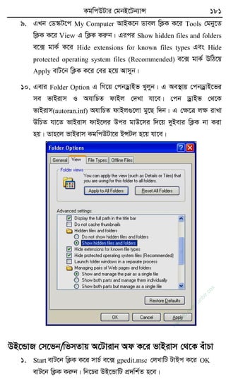KgwcDUvi †gbB‡Ub¨vÝ 181
9. GLb †W¯‹U‡c My Computer AvBK‡b Wvej wK¬K K‡i Tools †gby‡Z
wK¬K K‡i View G wK¬K Kiæb| Gici Show hidden files and folders
e‡· gvK© K‡i Hide extensions for known files types Ges Hide
protected operating system files (Recommended) e‡· gvK© DwV‡q
Apply evU‡b wK¬K K‡i †ei n‡q Avmyb|
10. Gevi Folder Option G wM‡q †cbWªvBf Lyjyb| G Ae¯’vq †cbWªvB‡fi
me fvBivm I AhvwPZ dvBj †`Lv hv‡e| †cb WªvBf †_‡K
fvBivm(autoran.inf) AhvwPZ dvBj¸‡jv gy‡Q w`b| G †ÿ‡Î jÿ ivLv
DwPZ hv‡Z fvBivm dvB‡ji Dci gvD‡mi w`‡q `yBevi wK¬K bv Kiv
nq| Zvn‡j fvBivm KgwcDUv‡i BÝUj n‡q hv‡e|
DB‡ÛvR †m‡fb/wfmZvq A‡Uvivb Ad K‡i fvBivm †_‡K euvPv
1. Start evU‡b wK¬K K‡i mvP© e‡· gpedit.msc †jLvwU UvBc K‡i OK
evU‡b wK¬K Kiæb| wb‡Pi DB‡ÛvwU cÖ`wk©Z n‡e|
w
w
w
.fb.com
/tanbir.cox
 