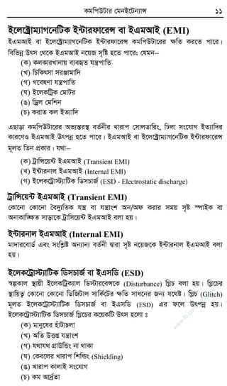 KgwcDUvi †gbB‡Ub¨vÝ 11
B‡j‡±ªvg¨vM‡bwUK B›Uvidv‡iÝ ev BGgAvB (EMI)
BGgAvB ev B‡j‡±ªvg¨vM‡bwUK B›Uvidv‡iÝ KgwcDUv‡ii ÿwZ Ki‡Z cv‡i|
wewfbœ Drm †_‡K BGgAvB b‡qR m„wó n‡Z cv‡i; †hgb
(K) KjKviLvbvq e¨eüZ hš¿cvwZ
(L) wPwKrmv miÄvgvw`
(M) M‡elYv hš¿cvwZ
(N) B‡jKwUªK †gvUi
(O) wWªj †gwkb
(P) KivZ Kj BZ¨vw`
GQvov KgwcDUv‡ii Af¨šÍi¯’ eZ©bxi Lvivc †mvjWvwis, wXjv ms‡hvM BZ¨vw`i
Kvi‡YI BGgAvB Drcbœ n‡Z cv‡i| BGgAvB ev B‡j‡±ªvg¨vM‡bwUK B›Uvidv‡iÝ
g~jZ wZb cÖKvi| h_v
(K) UªvwÝ‡q›U BGgAvB (Transient EMI)
(L) B›Uvibvj BGgAvB (Internal EMI)
(M) B‡jK‡Uªv÷¨vwUK wWmPvR© (ESD - Electrostatic discharge)
UªvwÝ‡q›U BGgAvB (Transient EMI)
†Kv‡bv †Kv‡bv ˆe`y¨wZK hš¿ ev hš¿vsk Ab/Ad Kivi mgq m„ó ¯úvBK ev
AbvKvw•ÿZ mvov‡K Uªvwm‡q›U BGgAvB ejv nq|
B›Uvibvj BGgAvB (Internal EMI)
gv`vi‡evW© Ges mswkøó Ab¨vb¨ eZ©bx Øviv m„ó b‡qR‡K B›Uvibvj BGgAvB ejv
nq|
B‡jK‡Uªv÷¨vwUK wWmPvR© ev BGmwW (ESD)
¯^íKvj ¯’vqx B‡jKwUªK¨vj wW÷vi‡eÝ‡K (Disturbance) wMøP ejv nq| wMø‡Pi
¯’vwqZ¡ †Kv‡bv †Kv‡bv wWwRUvj mvwK©‡Ui ÿwZ mva‡bi Rb¨ h‡_ó| wMøP (Glitch)
g~jZ B‡jK‡Uªv÷¨vwUK wWmPvR© ev BGmwW (ESD) Gi d‡j Drcbœ nq|
B‡jK‡Uªv÷¨vwUK wWmPvR© wMø‡Pi K‡qKwU Drm n‡jv t
(K) gvby‡li nuvUvPjv
(L) AwZ DËß hš¿vsk
(M) h_vh_ MÖvDwÛs bv _vKv
(N) †Ke‡ji Lvivc wkwìs (Shielding)
(O) Lvivc KvjvB ms‡hvM
(P) Kg Av`ª©Zv
w
w
w
.fb.com
/tanbir.cox
 