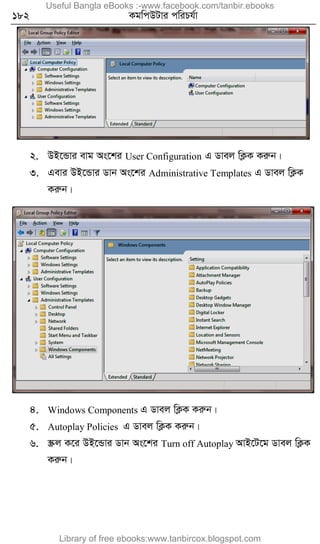 182 KgwcDUvi cwiPh©v
2. DB‡Ûvi evg As‡ki User Configuration G Wvej wK¬K Kiæb|
3. Gevi DB‡Ûvi Wvb As‡ki Administrative Templates G Wvej wK¬K
Kiæb|
4. Windows Components G Wvej wK¬K Kiæb|
5. Autoplay Policies G Wvej wK¬K Kiæb|
6. ¯Œj K‡i DB‡Ûvi Wvb As‡ki Turn off Autoplay AvB‡U‡g Wvej wK¬K
Kiæb|
Useful Bangla eBooks :-www.facebook.com/tanbir.ebooks
Library of free ebooks:www.tanbircox.blogspot.com
 
