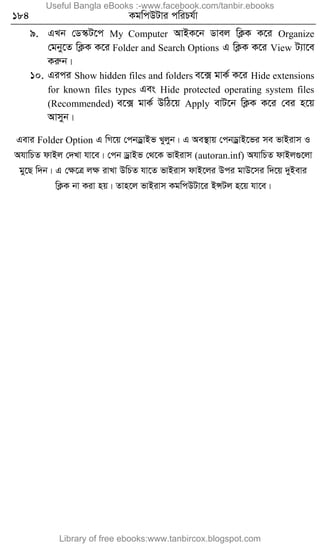 184 KgwcDUvi cwiPh©v
9. GLb †W¯‹U‡c My Computer AvBK‡b Wvej wK¬K K‡i Organize
†gby‡Z wK¬K K‡i Folder and Search Options G wK¬K K‡i View U¨v‡e
Kiæb|
10. Gici Show hidden files and folders e‡· gvK© K‡i Hide extensions
for known files types Ges Hide protected operating system files
(Recommended) e‡· gvK© DwV‡q Apply evU‡b wK¬K K‡i †ei n‡q
Avmyb|
Gevi Folder Option G wM‡q †cbWªvBf Lyjyb| G Ae¯’vq †cbWªvB‡fi me fvBivm I
AhvwPZ dvBj †`Lv hv‡e| †cb WªvBf †_‡K fvBivm (autoran.inf) AhvwPZ dvBj¸‡jv
gy‡Q w`b| G †ÿ‡Î jÿ ivLv DwPZ hv‡Z fvBivm dvB‡ji Dci gvD‡mi w`‡q `yBevi
wK¬K bv Kiv nq| Zvn‡j fvBivm KgwcDUv‡i BÝUj n‡q hv‡e|
Useful Bangla eBooks :-www.facebook.com/tanbir.ebooks
Library of free ebooks:www.tanbircox.blogspot.com
 