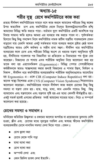 KgwcDUvi †gbB‡Ub¨vÝ 185
Aa¨vq-15
kixi my¯’ †i‡L KgwcDUv‡i KvR Kiv
cÖZ¨n `xN©ÿY KgwcDUv‡ii mvg‡b e‡m KvR Ki‡j Avgv‡`i kix‡ii wKQy A‡½i
Dci AZ¨vwaK Pvc Ges KgwcDUvi †_‡K wbtm„Z B‡jK‡Uªvg¨vM‡bwUK iwk¥
Avgv‡`i wewfbœ ÿwZ Ki‡Z cv‡i| eZ©vgvb hy‡M KgwcDUvi GKwU Avewk¨K hš¿
weavq mvgvb¨ ÿwZ n‡jI Avgiv Gi e¨envi eÜ Ki‡Z cvie bv| c~e©mZ©KZv
wnmv‡e wKQy wKQy c`‡ÿc wb‡j KgwcDUvi bvgK RwUj hš¿wUi cvidi‡gÝ †hgb
evov‡bv hvq †Zgwb Avgiv GKUz mZ©KZvi mv‡_ e¨envi Ki‡j mªóvi †kÖô gvbe
hš¿wU‡KI AviI †ewk Kg©ÿg I mRxe ivLv m¤¢e| `xN©w`b a‡i KgwcDUvi
e¨env‡ii d‡j †PvL Ges kix‡ii wewfbœ As‡k †h ai‡bi hš¿Yv Amyweavi m„wó
nq, `xN©w`‡bi M‡elYvi ci weÁvbxiv Zv cÖwZ‡iva I wbivg‡qi c_ Luy‡R †ei
K‡i‡Qb| weÁv‡bi †h kvLvq Gme kvixwiK Amyweav wb‡q Av‡jvPbv Kiv nq
Zv‡K ejv nq Gi‡MvbwgKm (Ergonomics)| wewfbœ †ckvi †ckvRxwe‡`i
Kg©Rxeb‡K AviI ¯^v”Q›`¨gq Kivi Rb¨B weÁv‡bi G kvLvi D™¢e, wee©Zb I
weKvk , `xN©w`b a‡i KgwcDUvi e¨enviRwbZ kvixwiK Amyweav¸‡jvI Av‡jvwPZ
nq Ergonomics G| G‡K CIR (Computer Induce Repetitive) ejv nq|
A‡bK ¯^v¯’¨ we‡klÁ G‡K CVS (Computer Vision Syndrome) wk‡ivbv‡gI
Av‡jvPbv K‡i‡Qb| KgwcDUv‡ii mvg‡b `xN©ÿY KvR Ki‡j †Pv‡Li wKQy wKQy
mgm¨v ev hš¿Yv †eva nq| nvZ, Nvo, gv_v, Kva GgbwK cv‡qI wKQy wKQy
e¨v_v‡eva Ges hš¿Yv‡eva Ges hš¿Yvi m„wó nq-Gi g‡a¨ †KvbwU `xN©¯’vqxI nq|
GKUz mZK© n‡jB Gm‡ei cÖwZKvi meB Avgv‡`i mv‡a¨i g‡a¨| wb‡P G m¤c‡K©
Av‡jvPbv Kiv n‡q‡Q|
†Pv‡Li mgm¨v I mgvavb t
gwbU‡ii AwZwi³ D¾¡jZv I iK‡gi Av‡jvi Ach©vß ev cÖ‡qvR‡bi Zzjbvq †ewk
nIqv, ¯Œxb Ges †Pv‡Li g‡a¨ `~i‡Z¡i Miwgj Ges A¯^PQ ¯‹x‡bi KgwcDUvi
e¨enviKvixi †Pv‡L bvbvwea mgm¨v †`Lv w`‡Z cv‡i| †hgb t
 †PvL R¡vjv Kiv
 †Pv‡L †_‡K cvwb cov
 gv_v e¨v_v Kiv
 †PvL e¨v_v Kiv
 A¯c÷ †`Lv Ges
 †Kvb wRwbm Wvej †`Lv BZ¨vw`|
w
w
w
.fb.com
/tanbir.cox
 