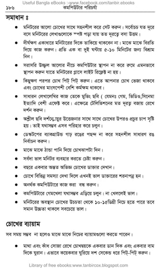 186 KgwcDUvi cwiPh©v
mgvavb t
 gwbU‡ii Av‡jv †Pv‡Li mv‡_ mnbkxj K‡i †mU Kiæb| m‡e©vPP hZ `~‡i
e‡m gwbU‡ii †jLv¸‡jv‡K ¯có cov hvq ZZ `~i‡Z¡ emv DËg|
 `xN©ÿY GKvav‡i gwbUv‡ii w`‡K ZvwK‡q _vK‡eb bv| gv‡S gv‡S weiwZ
w`‡q KvR Kiæb| cÖwZ GK ev `yB N›Uvq 5-10 wgwb‡Ui Rb¨ wekÖvg
wbb|
 mivmwi D¾¡j Av‡jvi bx‡P KgwcDUvi ¯’vcb bv K‡i iæ‡g Ggbfv‡e
¯’vcb Kiæb hv‡Z gwbU‡ii Møv‡m jvBU wi‡d¬± bv nq|
 wKQyÿY cici †PvL wcU& wcU& Kiæb| G‡Z Avcbvi †PvL †fRv _vK‡e
Ges †Pv‡Li gvsm‡ckx †ewk Kg©ÿg _vK‡e|
 mvavib †jLv‡jwLi KvR †Z‡K gywfs Qwe ( †hgbt †Mg, wfwWI,wm‡bgv
BZ¨vw` †ekx G‡d± K‡i| G‡ÿ‡Î †Uwjwfk‡bi gZ `~iZ¡ eRvq †i‡L
`k©b Kiæb|
 Akøxj Qwe `k©‡b øvqyi D‡ËRbvi mv‡_ mv‡_ †Pv‡Li DciI cÖPzi Pvc m„wó
nq| ZvB h_vm¤¢e Gme cwinvi K‡i Pjyb|
 †W¯‹U‡ci e¨vKMÖvDÛ Mvp i‡Oi cQ›` bv K‡i mnbkxj mvaviY iO
wbe©vPb Kiæb|
 gv‡S gv‡S VvÛv cvwb w`‡q †PvLSvcUv w`b|
 me©`v fvj gwbUi e¨envi Ki‡Z †Póv Kiæb|
 eQ‡i GKevi AšÍZ AwfÁ †Pv‡Li Wv³vi †`Lvb|
 †Pv‡L wewfbœ mgm¨v †`Lv w`‡j GLbB fvj Wv³v‡ii kibvcbœ nb|
 Ab_©K KgwcDUv‡i KvR Kiv eÜ Kiæb|
 KgwcDUv‡i †Mg‡Ljv h_vm¤¢e Gwo‡q Pjyb| bv †Lj‡jB fvj|
 gwbU‡ii Ae¯’vb †Pv‡Li DPPZv †_‡K 10-15wWMÖx wb‡P n‡Z cv‡i Z‡e
mgvb D”PZv _vK‡j me‡P‡q fvj|
†Pv‡Li e¨vqvg
me mgq m¤¢e bv n‡jI gv‡S gv‡S wb‡Pi e¨vqvg¸‡jv Ki‡Z cv‡ib|
 gv_v Ges Kuva †mvRv †i‡L †PvLØq‡K GKevi Wvb w`K Ges GKevi evg
w`‡K Nyivb| Gfv‡e K‡qKevi Nywi‡q `k †m‡KÛ a‡i wcU&-wcU& Kiæb|
Useful Bangla eBooks :-www.facebook.com/tanbir.ebooks
Library of free ebooks:www.tanbircox.blogspot.com
 