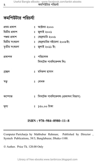 2 KgwcDUvi cwiPh©v
KgwcDUvi cwiPh©v
cÖ_g cÖKvk t A‡±ei 2000
wØZxq cÖKvk t RyjvB 2001
cÂg cÖKvk t †deªæqvwi 2006
wØZxq ms¯‹iY t †deªæqvwii eB‡gjv 2008Bs
Z…Zxq ms¯‹iY t RyjvB 2011 Bs
cÖKvkK t cwiPvjK
wmm‡UK cvewj‡KkÝ wjt
cªª”Q` t gwbiæj nvmvb
¯^Z¡ t †jLK
K‡¤úvR t wmm‡UK cvewj‡KkÝ (cÖKvkbv wefvM)
g~j¨ t 120.00 UvKv
ISBN : 9789848980118
Computer Paricharja by Mahbubur Rahman; Published by Director ,
Systech Publications, 38/3, Banglabazar, Dhaka-1100.
 Author. Price Tk. 120.00 Only
Useful Bangla eBooks :-www.facebook.com/tanbir.ebooks
Library of free ebooks:www.tanbircox.blogspot.com
 