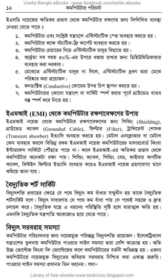 12 KgwcDUvi cwiPh©v
BGmwW b‡q‡Ri ÿwZKi cÖfve †_‡K KgwcDUvi iÿ‡Yi Rb¨ wbæwjwLZ e¨e¯’v
†bIqv †h‡Z cv‡i t
1. KgwcDUvi Ges mswkøó hš¿vs‡k Gw›U÷¨vwUK †¯cÖ e¨envi Ki‡Z nq|
2. KgwcDUvi K‡ÿ ÷¨vwUK-wd« Kv‡c©U e¨envi Ki‡Z nq|
3. KgwcDUvi †Pqv‡ii wb‡P Gw›U÷¨vwUK gv`yi weQv‡Z nq|
4. Av`ª©Zv me mgq 50%-Gi Dc‡i eRvq ivLvi Rb¨ wWwnDwgwWdvqvi
e¨envi Kiv `iKvi|
5. †g‡S‡Z Gw›U÷¨vwUK gv`yi bv w`‡j, Gw›U÷¨vwUK `ªeY Øviv †g‡S
cwi®‹vi Kiv cÖ‡qvRb|
6. KbWvw±f (Conductive) †dv‡gi Dci wPc ¯’vcb Ki‡Z nq|
7. KgwcDUv‡ii †Kv‡bv hš¿vsk ev mvwK©U ¯úk© Kivi c~‡e© MÖvD‡ÛW avZe
e¯‘ ¯úk© K‡i wb‡Z nq|
BGgAvB (EMI) †_‡K KgwcDUvi iÿYv‡eÿ‡Yi Dcvq
BGgAvB b‡qR †_‡K KgwcDUvi iÿYv‡eÿ‡Yi Rb¨ wkwìs (Shielding),
MÖvD‡ÛW K¨vej (Grounded Cable), wdëvi (Filter), UªvwÝ‡q›U †kvlK
(Transient absorber) BZ¨vw` e¨envi Ki‡Z nq| †gUvj Gb‡K¬vRvi ev †gUvj
†Km e¨envi Ki‡j wewfbœ iKg BGgAvB b‡qR KgwcDUv‡ii gv`vi‡evW© wKsev
B›Uvi‡dm mvwK©‡U †cŠuQ‡Z cv‡i bv| d‡j BGgAvB-Gi ÿwZKi cÖfve †_‡K
KgwcDUvi A‡bKUv iÿv cvq| wkwìs K¨vej, wkwìs †eW, dvBevi AcwUK
K¨vej, weëBb wdëvi BZ¨vw` e¨envi K‡iI BGgAvB b‡qR MÖnY‡hvM¨ gv‡b
Kwg‡q Avbv hvq|
ˆe`y¨wZK kU© mvwK©U
we`y¨rkw³ cÖev‡ni †ÿ‡Î †h c‡_ we`y¨r Kg euvavi m¤§yLxb nq Zv‡K ˆe`y¨wZK
kU©mvwK©U e‡j| we`y¨r mvaviYZ †h c‡_ Kg euvav cvq †m c‡_B mn‡R I `ªæZ
PjvPj K‡i| ˆe`y¨wZK h‡š¿ G ai‡bi cwiw¯’wZ m„wó n‡j gvivZ¥K ÿwZ nq|
GgbwK ˆe`y¨wZK hš¿cvwZ A‡K‡RvI n‡q †h‡Z cv‡i|
we`y¨r mieivn mgm¨v
KgwcDUvi cwiPvjbvi Rb¨ b‡qRgy³ cwi”Qbœ we`y¨rkw³ cÖ‡qvRb| B‡jKwUªK¨vj
hš¿vs‡ki Zzjbvq KgwcDUvi cvIqvi jvBb mgm¨v Øviv †ewk AvµvšÍ nq| AwZ
D”P †fv‡ëR wKsev wbæ †fv‡ë‡Ri d‡j KgwcDUv‡ii eZ©bx ÿwZMÖ¯Í nq| GRb¨
KgwcDUv‡i b‡qRgy³ we`y¨‡Zi Aweivg mieivn wbwðZ Kiv GKvšÍ Riæwi|
cvIqvi jvBb mgm¨v cÖavbZ wZb ai‡bi| h_vÑ
Useful Bangla eBooks :-www.facebook.com/tanbir.ebooks
Library of free ebooks:www.tanbircox.blogspot.com
 