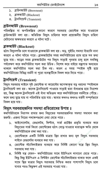 KgwcDUvi †gbB‡Ub¨vÝ 13
1. eªvDbAvDU (Brownout)
2. eøvKAvDU (Blackout)
3. Uªvbwm‡q›U (Transient)
eªvDbAvDU (Brownout)
cwiKwíZ ev AcwiKwíZ †Kv‡bv Kvi‡Y mieivn †fv‡ëR K‡g hvIqv‡K
eªvDbAvDU ejv nq| AwZwi³ we`y¨r Pvwn`vi d‡j cÖ‡qvRbxq we`y¨r Pvwn`v
†gUv‡bvi AÿgZvi Kvi‡Y G NUbv N‡U|
eøvKAvDU (Blackout)
nVvr we`y¨rkw³ P‡j hvIqv‡K eøvKAvDU ejv nq| So, myBwPs mgm¨v BZ¨vw` bvbv
Kvi‡Y G NUbv NU‡Z cv‡i| eøvKAvD‡Ui mgq KgwcDUv‡ii i¨vg n‡Z me Z_¨
gy‡Q hvq| S‡oi mgq eøvKAvD‡Ui ci we`y¨r mvcøvB cybivq Pvjy n‡j mewKQy
ch©‡eÿY K‡i KgwcDUvi mPj Kiv DwPZ| we‡kl K‡i evB‡i eRªcvZ Ae¨vnZ
_vK‡j KgwcDUvi mPj Kiv wVK bq| KviY G mgq ¯úvBK m„wó n‡q
KgwcDUv‡ii wewfbœ eZ©bx ev cy‡iv e¨e¯’vwU‡K weKj K‡i w`‡Z cv‡i|
Uªvbwm‡q›U (Transient)
we`y¨r mieivn jvB‡b m„ó †fv‡ëR ev Kv‡i‡›Ui A‡cÿvK…Z eo ai‡bi ¯úvBK‡K
Uªvbwm‡q›U ejv nq| A‡bK Uªvbwm‡q›U cvIqvi mvcøvB Øviv euvavcÖvß n‡q wbt‡kl
nq, wKš‘ A‡bK Uªvbwm‡q›U GB euvav AwZµg K‡i KgwcDUv‡ii eZ©bx‡Z †cŠu‡Q|
d‡j Z_¨ gy‡Q hvq ev cwiewZ©Z n‡q hvq| Avevi KLbI KLbI eZ©bx m¤ú~Y©fv‡e
weKj n‡q hvq|
we`y¨r mieivnRwbZ mgm¨v cÖwZ‡iv‡ai Dcvq t
KgwcDUvi‡K wbivc` ivLvi Rb¨ we`y¨‡Zi mieivnRwbZ mgm¨v mgvavb Kiv
Riæwi| GRb¨ wb‡Pi c`‡ÿc¸‡jv †bqv †h‡Z cv‡i|
1. AvB‡mv‡jUi, †i¸‡jUi, wdëvi, mvR© cÖ‡U±i cÖf„wZ e¨envi K‡i
we`y¨‡Zi mvR© wKsev †fv‡ë‡Ri nVvr †e‡o hvIqvi gvivZ¥K ÿwZ †_‡K
KgwcDUvi‡K iÿv Kiv hvq|
2. †fv‡ëR‡K GKwU wbw`©ó gvÎvq w¯’i ivLvi Rb¨ g~j we`y¨r mieivn
jvB‡b †i¸‡jUi e¨envi Kiv hvq|
3. †fv‡ëR ÷¨vwejvBRvi e¨envi K‡i wbw`©ó †Kv‡bv h‡š¿ w¯’i we`y¨r
mieivn Kiv hvq|
4. wbw`©ó hš¿ †hgbÑ KgwcDUv‡ii mv‡_ BDwcGm jvMv‡bv †h‡Z cv‡i|
wKQz wKQz BDwcGm G weëBb †fv‡ëR ÷¨vwejvBRvi _vKvi d‡j GKB
mv‡_ w¯’i gvÎvi we`y¨r miveivn wbwðZ Kivi cvkvcvwk we`y¨r P‡j
hvevi ciI wKQzÿY GB mieivn cvIqv hvq|
w
w
w
.fb.com
/tanbir.cox
 