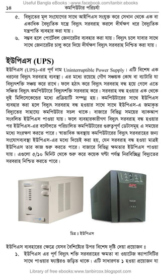 14 KgwcDUvi cwiPh©v
5. we`y¨‡Zi g~j ms‡hv‡Mi mv‡_ AvBwcGm mshy³ K‡i †mLvb †_‡K GK ev
GKvwaK ˆe`y¨wZK h‡š¿ we`y¨r mieivn Ki‡j `xN©ÿY a‡i ˆe`y¨wZK
hš¿cvwZ e¨envi Kiv hvq|
6. m¤¢e n‡j †cv‡U©ej †Rbv‡iUi e¨envi Kiv hvq| we`y¨r P‡j hvevi mv‡_
mv‡_ †Rbv‡iUi Pvjy K‡i w`‡q `xN©ÿY we`y¨r mieivn wbwðZ Kiv hvq|
BDwcGm (UPS)
BDwcGm (UPS)-Gi c~Y© bvg Uninterruptible Power Supply| GwU we‡kl GK
ai‡bi we`y¨r mieivn e¨e¯’v| Gi g‡a¨ i‡q‡Q †MŠY mÂqK †Kvl ev e¨vUvwi hv
we`y¨rkw³ mÂq K‡i iv‡L| d‡j nVvr K‡i we`y¨r mieivn eÜ n‡q †M‡j G‡Z
mwÂZ we`y¨r KgwcDUv‡i we`y¨rkw³ mieivn K‡i| mieivn eÜ nIqvi GK †_‡K
`yB wgwj‡m‡K‡Ûi g‡a¨ cÖwµqvwU m¤úbœ nq| KgwcDUv‡ii mv‡_ BDwcGm
e¨envi Kiv n‡j we`y¨r mieivn eÜ nIqvi mv‡_ mv‡_ BDwcGm-G RgvK…Z
we`y¨‡Zi mvnv‡h¨ KgwcDUvi mPj _v‡K| evRv‡i wewfbœ mg‡qi e¨vKAvc
msewjZ BDwcGm cvIqv hvq| d‡j e¨enviKvixMY we`y¨r mieivn eÜ nIqvi
ci BDwcGm-Gi e‡`Šj‡Z cwiPvwjZ KgwcDUv‡ii ¸iæZ¡c~Y© †WUvmg~n G mg‡qi
g‡a¨ msiÿY Ki‡Z cv‡i| ¯^vfvweK Ae¯’vq KgwcDUv‡ii we`y¨r mieiv‡ni Rb¨
ms‡hvMe¨e¯’v BDwcGm-Gi g‡a¨ w`‡qB Kiv nq, †hb mieivn eÜ nIqv gvÎB
BDwcGm Zvi KvR ïiæ Ki‡Z cv‡i| evRv‡i wewfbœ ÿgZvi BDwcGm cvIqv
hvq| G¸‡jv 5/10 wgwbU †_‡K ïiæ K‡i K‡qK NÈv ch©šÍ wbiwew”Qbœ we`y¨‡Zi
mieivn wbwðZ Ki‡Z cv‡i|
wPÎ t BDwcGm
BDwcGm e¨env‡ii †ÿ‡Î †hme ˆewk‡ó¨i Dci we‡kl `„wó †`qv cÖ‡qvRb t
1. BDwcGm Gi c~Y© we`y¨r kw³ mieiv‡ni ÿgZv ev Iqv‡UR K¨vcvwmwUi
mv‡_ cvIqvi d¨v±iI RwoZ _v‡K| GwU mvaviYZ 1 nIqv cÖ‡qvRb hv
Useful Bangla eBooks :-www.facebook.com/tanbir.ebooks
Library of free ebooks:www.tanbircox.blogspot.com
 