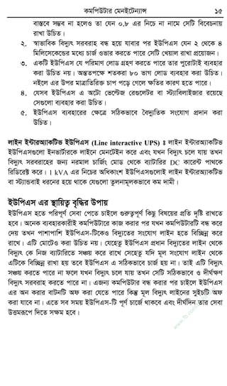 KgwcDUvi †gbB‡Ub¨vÝ 15
ev¯Í‡e m¤¢e bv n‡jI Zv †hb 0.8 Gi wb‡P bv bv‡g †mwU we‡ePbvq
ivLv DwPZ|
2. ¯^vfvweK we`y¨r mieivn eÜ n‡q hvevi ci BDwcGm †hb 2 †_‡K 4
wgwj‡m‡K‡Ûi g‡a¨ PvR© Ifvi Ki‡Z cv‡i †mwU †Lqvj ivLv cÖ‡qvRb|
3. GKwU BDwcGm †h cwigvY †jvW MÖnY Ki‡Z cv‡i Zvi cy‡ivUvB e¨envi
Kiv DwPZ bq| AšÍZc‡ÿ kZKiv 80 fvM †jvW e¨envi Kiv DwPZ|
bB‡j Gi Dci gvÎvwZwi³ Pvc c‡o †M‡j ÿwZi KviY n‡Z cv‡i|
4. †hme BDwcGm G A‡Uv †f‡ëR †i¸‡jUi ev ÷¨vwejvBRvi i‡q‡Q
†m¸‡jv e¨envi Kiv DwPZ|
5. BDwcGm e¨env‡ii †ÿ‡Î mwVKfv‡e ˆe`y¨wZK ms‡hvM cÖ`vb Kiv
DwPZ|
jvBb B›UviA¨vKwUf BDwcGm (Line interactive UPS) t jvBb B›UviA¨vKwUf
BDwcGm¸‡jv BbfvU©vi‡K jvB‡b †gb‡UBb K‡i Ges hLb we`y¨r P‡j hvq ZLb
we`y¨r mieiv‡ni Rb¨ bigvj PvwR©s †gvW †_‡K e¨vUvwii DC Kv‡i›U cv_‡K
wiwW‡i± K‡i| 1 kVA Gi wb‡Pi AwaKvsk BDwcGm¸‡jvB jvBb B›UviA¨vKwUf
ev ÷¨vÛevB ai‡bi n‡q _v‡K †h¸‡jv Zzjbvg~jKfv‡e Kg `vgx|
BDwcGm Gi ¯’vwqZ¡ e„w×i Dcvq
BDwcGm n‡Z cwic~Y© †mev †c‡Z PvB‡j ¸iæZ¡c~Y© wKQz wel‡qi cÖwZ `„wó ivL‡Z
n‡e| A‡bK e¨enviKvixB KgwcDUv‡i KvR Kivi ci hLb KgwcDUviwU eÜ K‡i
†`q ZLb cvkvcvwk BDwcGm-wU‡KI we`y¨‡Zi ms‡hvM jvBb n‡Z wew”Qbœ K‡i
iv‡L| GwU †gv‡UI Kiv DwPZ bq| †h‡nZz BDwcGm cÖavb we`y¨‡Zi jvBb †_‡K
we`y¨r †K wbR e¨vUvwi‡Z mÂq K‡i iv‡L †m‡nZz hw` g~j ms‡hvM jvBb †_‡K
GwU‡K wew”Qbœ ivLv nq Z‡e BDwcGm G mwVKfv‡e PvR© nq bv| ZvB GwU we`y¨r
mÂq Ki‡Z cv‡i bv d‡j hLb we`y¨r P‡j hvq ZLb †mwU mwVKfv‡e I `xN©ÿY
we`y¨r mieivn Ki‡Z cv‡i bv| GRb¨ KgwcDUvi eÜ Kivi ci PvB‡j BDwcGm
Gi Ab Kivi evUbwU Ad Kiv †h‡Z cv‡i wKš‘ g~j we`y¨r jvB‡bi myBPwU Ad
Kiv hv‡e bv| G‡Z me mgq BDwcGm-wU c~Y© Pv‡R© _vK‡e Ges `xN©w`b Zvi †mev
DËgiƒ‡c w`‡Z mÿg n‡e|
w
w
w
.fb.com
/tanbir.cox
 