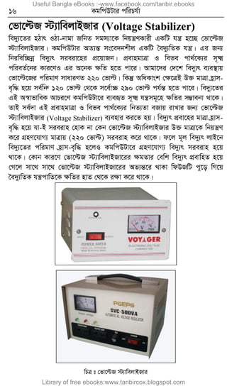 16 KgwcDUvi cwiPh©v
†fv‡ëR ÷¨vwejvBRvi (Voltage Stabilizer)
we`y¨‡Zi nVvr IVv-bvgv RwbZ mgm¨v‡K wbqš¿YKvix GKwU hš¿ n‡”Q †fv‡ëR
÷¨vwejvBRvi| KgwcDUvi AZ¨šÍ ms‡e`bkxj GKwU ˆe`y¨wZK hš¿| Gi Rb¨
wbiwew”Qbœ we`y¨r mieiv‡ni cÖ‡qvRb| cÖevngvÎv I wefe cv_©‡K¨i m~²
cwieZ©‡bi Kvi‡YI Gi A‡bK ÿwZ n‡Z cv‡i| Avgv‡`i †`‡k we`y¨r e¨e¯’vq
†fv‡ë‡Ri cwigvY mvaviYZ 220 †fvë| wKš‘ AwaKvsk †ÿ‡ÎB D³ gvÎv n«vm-
e„w× n‡q me©wbæ 120 †fvë †_‡K m‡e©v”P 290 †fvë ch©šÍ n‡Z cv‡i| we`y¨‡Zi
GB A¯^vfvweK AvPi‡Y KgwcDUv‡i e¨eüZ m~² hš¿mg~‡n ÿwZi m¤¢vebv _v‡K|
ZvB me©`v GB cÖevngvÎv I wefe cv_©‡K¨i wbZ¨Zv eRvq ivLvi Rb¨ †fv‡ëR
÷¨vwejvBRvi (Voltage Stabilizer) e¨envi Ki‡Z nq| we`y¨r cÖev‡ni gvÎv n«vm-
e„w× n‡q hv-B mieivn †nvK bv †Kb †fv‡ëR ÷¨vwejvBRvi D³ gvÎv‡K wbqš¿Y
K‡i MÖnY‡hvM¨ gvÎvq (220 †fvë) mieivn K‡i _v‡K| d‡j g~j we`y¨r jvB‡b
we`y¨‡Zi cwigvY n«vm-e„w× n‡jI KgwcDUv‡i MÖnY‡hvM¨ we`y¨r mieivn n‡q
_v‡K| †Kvb Kvi‡Y †fv‡ëR ÷¨vwejvBRv‡ii ÿgZvi †ewk we`y¨r cÖevwnZ n‡q
†M‡j mv‡_ mv‡_ †fv‡ëR ÷¨vwejvBRv‡ii Af¨šÍ‡i _vKv wdDRwU cy‡o wM‡q
ˆe`y¨wZK hš¿cvwZ‡K ÿwZi nvZ †_‡K iÿv K‡i _v‡K|
wPÎ t †fv‡ëR ÷¨vwejvBRvi
Useful Bangla eBooks :-www.facebook.com/tanbir.ebooks
Library of free ebooks:www.tanbircox.blogspot.com
 