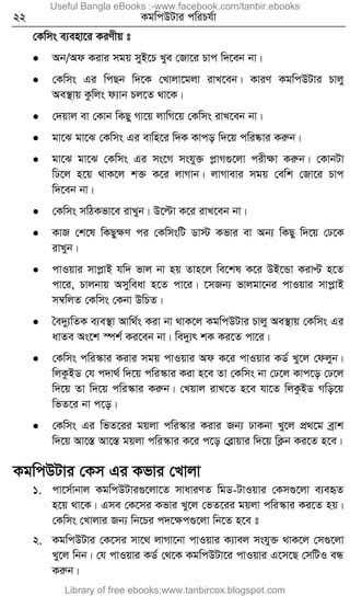 22 KgwcDUvi cwiPh©v
†Kwms e¨env‡i KiYxq t
 Ab/Ad Kivi mgq myB‡P Lye †Rv‡i Pvc w`‡eb bv|
 †Kwms Gi wcQb w`‡K †Lvjv‡gjv ivL‡eb| KviY KgwcDUvi Pvjy
Ae¯’vq Kzwjs d¨vb Pj‡Z _v‡K|
 †`qvj ev †Kvb wKQy Mv‡q jvwM‡q †Kwms ivL‡eb bv|
 gv‡S gv‡S †Kwms Gi evwn‡i w`K Kvco w`‡q cwi®‹vi Kiæb|
 gv‡S gv‡S †Kwms Gi ms‡M mshy³ cøvM¸‡jv cixÿv Kiæb| †KvbUv
wX‡j n‡q _vK‡j k³ K‡i jvMvb| jvMvevi mgq †ewk †Rv‡i Pvc
w`‡eb bv|
 †Kwms mwVKfv‡e ivLyb| D‡ëv K‡i ivL‡eb bv|
 KvR †k‡l wKQyÿY ci †KwmswU Wv÷ Kfvi ev Ab¨ wKQy w`‡q †X‡K
ivLyb|
 cvIqvi mvcøvB hw` fvj bv nq Zvn‡j we‡kl K‡i DB‡Ûv KivÞ n‡Z
cv‡i, Pvjbvq Amyweav n‡Z cv‡i| ‡mRb¨ fvjgv‡bi cvIqvi mvcøvB
m¤^wjZ †Kwms †Kbv DwPZ|
 ˆe`y¨wZK e¨e¯’v Avw_©s Kiv bv _vK‡j KgwcDUvi Pvjy Ae¯’vq †Kwms Gi
avZe As‡k ¯úk© Ki‡eb bv| we`y¨r kK Ki‡Z cv‡i|
 †Kwms cwi¯‹vi Kivi mgq cvIqvi Ad K‡i cvIqvi KW© Ly‡j †djyb|
wjKzBW †h c`v_© w`‡q cwi¯‹vi Kiv n‡e Zv †Kwms bv †X‡j Kvc‡o †X‡j
w`‡q Zv w`‡q cwi¯‹vi Kiæb| †Lqvj ivL‡Z n‡e hv‡Z wjKzBW Mwo‡q
wfZ‡i bv c‡o|
 †Kwms Gi wfZ‡ii gqjv cwi¯‹vi Kivi Rb¨ XvKbv Ly‡j cÖ_‡g eªvk
w`‡q Av‡¯Í Av‡¯Í gqjv cwi¯‹vi K‡i c‡o †eøvqvi w`‡q wK¬b Ki‡Z n‡e|
KgwcDUvi †Km Gi Kfvi †Lvjv
1. cv‡m©vbvj KgwcDUvi¸‡jv‡Z mvaviYZ wgW-UvIqvi †Km¸‡jv e¨eüZ
n‡q _v‡K| Gme †K‡mi Kfvi Ly‡j †fZ‡ii gqjv cwi¯‹vi Ki‡Z nq|
†Kwms †Lvjvi Rb¨ wb‡Pi c`‡ÿc¸‡jv wb‡Z n‡e t
2. KgwcDUvi †K‡mi mv‡_ jvMv‡bv cvIqvi K¨vej mshy³ _vK‡j †m¸‡jv
Ly‡j wbb| †h cvIqvi KW© †_‡K KgwcDUv‡i cvIqvi G‡m‡Q †mwUI eÜ
Kiæb|
Useful Bangla eBooks :-www.facebook.com/tanbir.ebooks
Library of free ebooks:www.tanbircox.blogspot.com
 