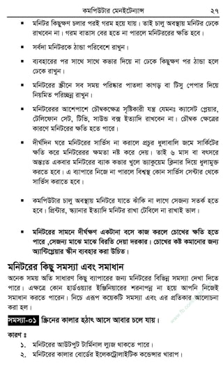 KgwcDUvi †gbB‡Ub¨vÝ 27
 gwbUi wKQyÿY Pjvi ciB Mig n‡q hvq| ZvB Pvjy Ae¯’vq gwbUi †X‡K
ivL‡eb bv| Mig evZvm †ei n‡Z bv cvi‡j gwbUi‡ii ÿwZ n‡e|
 me©`v gwbUi‡K VvÛv cwi‡e‡k ivLyb|
 e¨env‡ii ci mv‡_ mv‡_ Kfvi w`‡q bv †X‡K wKQyÿY ci VvÛv n‡j
†X‡K ivLyb|
 gwbU‡ii ¯Œx‡b me mgq cwi®‹vi cvZjv KvMo ev wUmy †ccvi w`‡q
wbqwgZ cwi”Qbœ ivLyb|
 gwbU‡iii Av‡kcv‡k †PŠ¤^K‡ÿÎ m„wóKvix hš¿ †hgbt K¨v‡mU †cøqvi,
†Uwj‡dvb †mU, wUwf, mvDÛ e· BZ¨vw` ivL‡eb bv| †PŠ¤^K †ÿ‡Îi
Kvi‡Y gwbU‡ii ÿwZ n‡Z cv‡i|
 `xN©w`b N‡i gwbU‡ii mvwf©m bv Kiv‡j cÖPzi ayjvevwj R‡g mvwK©‡Ui
ÿwZ K‡i gwbU‡iii ÿgZv bó K‡i †`q| ZvB 6 gvm ev erm‡i
AšÍtZ GKevi gwbU‡ii e¨vK Kfvi Ly‡j f¨vKz‡qg wK¬bvi w`‡q ayjvgy³
Ki‡Z n‡e| G e¨vcv‡i wb‡R bv cvi‡j wek¦¯’ †Kvb mvwf©m †m›Uvi †_‡K
mvwf©m Kiv‡Z n‡e|
 KgwcDUvi Pvjy Ae¯’vq gwbU‡i hv‡Z SuvwK bv jv‡M †mRb¨ mZK© n‡Z
n‡e| wcÖ›Uvi, ¯‹¨vbvi BZ¨vw` gwbUi ivLv †Uwe‡j bv ivLvB fvj|
 gwbU‡ii mvg‡b `xN©ÿY GKUvbv e‡m KvR Ki‡j †Pv‡Li ÿwZ n‡Z
cv‡i ,†mRb¨ gv‡S gv‡S weiwZ †`qv `iKvi| †Pv‡Li Kó Kgv‡bvi Rb¨
A¨vw›U‡Møqvi ¯‹xb e¨envi Kiv DwPZ|
gwbU‡ii wKQy mgm¨v Ges mgvavb
A‡bK mgq AwZ mvaviY wKQy e¨vcv‡ii Rb¨ gwbU‡ii wewfbœ mgm¨v †`Lv w`‡Z
cv‡i| Gÿ‡Î †Kvb nvW©Iq¨vi BwÄwbqv‡ii kibvcbœ bv n‡q Avcwb wb‡RB
mgvavb Ki‡Z cv‡ib| wb‡P Giƒc K‡qKwU mgm¨v Ges Gi cÖwZKvi Av‡jvPbv
Kiv nj|
mgm¨v-01 w¯Œ‡bi Kvjvi nVvr Av‡m Avevi P‡j hvq|
KviY t
1. gwbU‡ii AvDUcyU Uvwg©bvj jy¨R _vK‡Z cv‡i|
2. gwbU‡ii Kvjvi †ev‡W©i B‡jK‡UªvjvBwUK K‡ÛÝvi Lvivc|
w
w
w
.fb.com
/tanbir.cox
 