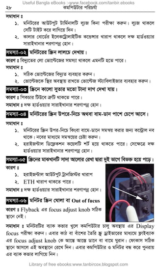 28 KgwcDUvi cwiPh©v
mgvavb t
1. gwbU‡ii AvDUcyU Uvwg©bvjwU jy¨R wKbv cixÿv Kiæb| jy¨R _vK‡j
†mwU UvBU K‡i jvwM‡q w`b|
2. Kvjvi †ev‡W©i B‡jK‡UªvjvBwUK K‡ÛÝvi Lvivc _vK‡j `ÿ nvW©Iq¨vi
mvivBLvbvi kiYvcbœ †nvb|
mgm¨v-02 gwbU‡ii w¯Œb jvj‡P †`Lvq|
KviY t we`y¨‡Zi †jv †fv‡ë‡Ri mgm¨v _vK‡j GgbwU n‡Z cv‡i|
mgvavb t
1. mwVK †fv‡ë‡Ri we`y¨Z e¨envi Kiæb|
2. †fv‡ëR‡K w¯’i Ae¯’vq ivL‡Z †fv‡ëR ÷¨vwejvBRvi e¨envi Kiæb|
mgm¨v-03 w¯Œ‡b Kv‡jv myZvi g‡Zv Uvbv `vM †`Lv hvq|
KviY t wcKPvi wUD‡e ÎæwU _vK‡Z cv‡i|
mgvavb t `ÿ nvW©Iq¨vi mvivBLvbvi kiYvcbœ †nvb|
mgm¨v-04 gwbU‡ii w¯Œb Dc‡i-wb‡P A_ev evg-Wvb cv‡k †P‡c Av‡m|
mgvavb t
1. gwbU‡ii w¯Œb Dci-wb‡P wKsev ev‡g-Wv‡b mgš^q Kivi Rb¨ K‡›Uªvj be
_v‡K| b‡ei gva¨‡g mgš^‡qi †Póv Kiæb|
2. nivBR›Uvj wW‡d¬Kkb K‡qjwU kU© n‡q _vK‡Z cv‡i| †m‡ÿ‡Î `ÿ
nvW©Iq¨vi mvivBLvbvi kiYvcbœ †nvb|
mgm¨v-05 w¯Œ‡bi gvSLvbwU mv`v Av‡jvi †iLv Øviv `yB fv‡M wef³ n‡q c‡o|
KviY t
1. nivBR›Uvj AvDUcyU UªvbwR÷i Lvivc
2. ETH Lvivc _vK‡Z cv‡i|
mgvavb t `ÿ nvW©Iq¨vi mvivBLvbvi kiYvcbœ †nvb|
mgm¨v-06 gwbUi w¯Œb †Nvjv ev Out of fucus
KviY t Flyback Gi focus adjust knob mwVK
¯’v‡b †bB|
mgvavb t gwbUiwUi e¨vK Kfvi Ly‡j KgwcDUvi Pvjy Ae¯’vq Gi Display
focus cixÿv Kiæb| Gevi KvV ev euv‡ki ˆZwi ¯Œz WªvBfv‡ii gva¨‡g d¬vBe¨vK
Gi focus adjust knob †K Av‡¯Í Av‡¯Í Wv‡b ev ev‡g Nyivb| †dvKvm mwVK
¯’v‡b Avm‡j GB Ae¯’v‡b †i‡L w`b| Gevi KgwcDUvi I gwbUi eÜ K‡i cybivq
Gi e¨vK Kfvi jvwM‡q wbb|
Useful Bangla eBooks :-www.facebook.com/tanbir.ebooks
Library of free ebooks:www.tanbircox.blogspot.com
 