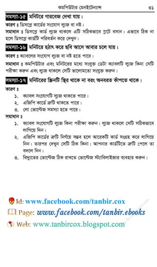 KgwcDUvi †gbB‡Ub¨vÝ 31
mgm¨v-15 gwbU‡i Mvi‡eR †`Lv hvq|
KviY t wWm‡cø Kv‡W©i ms‡hvM jy¨R ev bó|
mgvavb t wWm‡cø KvW© jy¨R _vK‡j GwU mwVKfv‡e ¯ø‡U emvb| Gfv‡e wVK bv
n‡j wWm‡cø KvW©wU cwieZ©b K‡i †`Lyb|
mgm¨v-16 gwbU‡i nVvr K‡i Qwe Av‡m Avevi P‡j hvq|
KviY t K¨ve‡ji ms‡hvM jy¨R ev bó n‡Z cv‡i|
mgvavb t KgwcDUvi Ges gwbU‡ii g‡a¨ mshy³ †WUv K¨vejwU jy¨R wKbv †mwU
cixÿv Kiæb Ges jy¨R _vK‡j †mwU fv‡jvg‡Zv mshy³ Kiæb|
mgm¨v-17 gwbU‡ii w¯ŒbwU w¯’i _v‡K bv eis AbeiZ Kuvc‡Z _v‡K|
KviY t
1. K¨vej ms‡hvMwU jy¨R _vK‡Z cv‡i|
2. GwRwc Kv‡W© ÎæwU _vK‡Z cv‡i|
3. †jv †fv‡ëR mgm¨v n‡Z cv‡i|
mgvavb t
1. K¨vej ms‡hvMwU jy¨R wKbv cixÿv Kiæb| jy¨R _vK‡j †mwU mwVKfv‡e
jvwM‡q w`b|
2. GwRwc Kv‡W©i ÎæwU wbY©‡q m¤¢e n‡j Av‡iKwU KvW© msMÖn K‡i jvwM‡q
wbb| Zvici †`Lyb †mwU wVK wKbv| Avcbvi KvW©wU‡Z ÎæwU †c‡j Zv
e`‡j wbb|
3. we`y¨‡Zi †fv‡ëR wVK ivL‡Z †fv‡ëR ÷¨vwejvBRvi e¨envi Kiæb|
w
w
w
.fb.com
/tanbir.cox
www.facebook.com/tanbir.cox
 