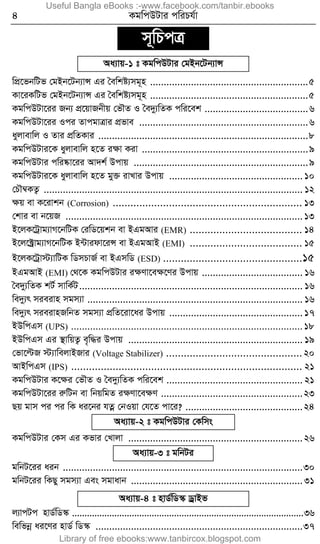 4 KgwcDUvi cwiPh©v
m~wPcÎ
Aa¨vq-1 t KgwcDUvi †gBb‡Ub¨vÝ
wcÖ‡fbwUf †gBb‡Ub¨vÝ Gi ˆewkó¨mg~n ..........................................................5
Kv‡iKwUf †gBb‡Ub¨vÝ Gi ˆewkó¨mg~n ..........................................................5
KgwcDUv‡ii Rb¨ cÖ‡qvRbxq †fŠZ I ˆe`y¨wZK cwi‡ek ......................................6
KgwcDUv‡ii Ici ZvcgvÎvi cÖfve ..............................................................6
ayjvevwj I Zvi cÖwZKvi .............................................................................8
KgwcDUvi‡K ayjvevwj n‡Z iÿv Kiv .............................................................9
KgwcDUvi cwi®‹v‡ii Av`k© Dcvq ................................................................9
KgwcDUvi‡K ayjvevwj n‡Z gy³ ivLvi Dcvq .................................................10
†PŠ¤^KZ¡ ............................................................................................... 12
ÿq ev K‡ivkb (Corrosion) ................................................................ 13
†kvi ev b‡qR .......................................................................................13
B‡jK‡Uªvg¨vM‡bwUK †iwW‡qkb ev BGgAvi (EMR) ...................................... 14
B‡j‡±ªvg¨vM‡bwUK B›Uvidv‡iÝ ev BGgAvB (EMI) ...................................... 15
B‡jK‡Uªv÷¨vwUK wWmPvR© ev BGmwW (ESD) ...............................................15
BGgAvB (EMI) †_‡K KgwcDUvi iÿYv‡eÿ‡Yi Dcvq ..................................... 16
ˆe`y¨wZK kU© mvwK©U.................................................................................. 16
we`y¨r mieivn mgm¨v ............................................................................... 16
we`y¨r mieivnRwbZ mgm¨v cÖwZ‡iv‡ai Dcvq .................................................17
BDwcGm (UPS) .....................................................................................18
BDwcGm Gi ¯’vwqZ¡ e„w×i Dcvq ................................................................ 19
†fv‡ëR ÷¨vwejvBRvi (Voltage Stabilizer) ..............................................20
AvBwcGm (IPS) .............................................................................. 21
KgwcDUvi K‡ÿi †fŠZ I ˆe`y¨wZK cwi‡ek .................................................. 21
KgwcDUv‡ii iæwUb ev wbqwgZ iÿYv‡eÿY ....................................................23
Qq gvm ci ci wK ai‡bi hZœ †bIqv †h‡Z cv‡i? ...........................................24
Aa¨vq-2 t KgwcDUvi †Kwms
KgwcDUvi †Km Gi Kfvi †Lvjv ................................................................26
Aa¨vq-3 t gwbUi
gwbU‡ii aib ........................................................................................30
gwbU‡ii wKQy mgm¨v Ges mgvavb ...............................................................31
Aa¨vq-4 t nvW©wW¯‹ WªvBf
j¨vcUc nvW©wW¯‹ .............................................................................................36
wewfbœ ai‡Yi nvW© wW¯‹ ............................................................................37
Useful Bangla eBooks :-www.facebook.com/tanbir.ebooks
Library of free ebooks:www.tanbircox.blogspot.com
 