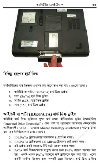 KgwcDUvi †gbB‡Ub¨vÝ 33
wewfbœ ai‡Yi nvW© wW¯‹
KgwcDUv‡ii nvW© wW¯‹‡K cÖavbZ Pvi fv‡M fvM Kiv hvq| G¸‡jv n‡jv t
1. AvBwWB ev cvUv (IDE/PATA) nvW© wW¯‹ WªvBf
2. mvUv (SATA) nvW© wW¯‹ WªvBf
3. ¯‹¨vwR (SCSI) nvW© wW¯‹ WªvBf
4. mvm (SAS) nvW© wW¯‹ WªvBf
AvBwWB ev cvUv (IDE/PATA) nvW© wW¯‹ WªvBf
AvBwWB nvW© wW¯‹ WªvB‡fi cy‡iv A_© n‡jv ÔBw›U‡MÖ‡UW WªvBf B‡jKUªwb·
(Integrated Drive Electronics)Õ| G‡K cvUv ev c¨vivjvj A¨vWfvÝ †UK‡bvjwR
A¨vUvP‡g›U (PATA - Parallel advance technology attachment ) bv‡gI WvKv
nq| Gi ˆewkó¨¸‡jvi g‡a¨ i‡q‡Q t
1. IDE/PATA WªvBf¸‡jvi mvaviYZ 40wU wcb _v‡K|
2. IDE/PATA WªvBf¸‡jv 133 MB/sec UªvÝdvi †iU cÖ`vb K‡i|
3. GB WªvBf GKB mg‡q 8 weU †WUv †cÖiY Ki‡Z cv‡i|
4. PATA nvW© wW¯‹¸‡jv‡K mshy³ Kivi Rb¨ PATA K¨vej e¨envi Kiv
nq| GKwU GKK PATA K¨ve‡j `ywU WªvBf‡K hy³ Kiv hvq| G‡`i
GKwU gv÷vi wn‡m‡e Ges AciwU †møf wn‡m‡e| nvW© wW¯‹ WªvB‡f
w
w
w
.fb.com
/tanbir.cox
 