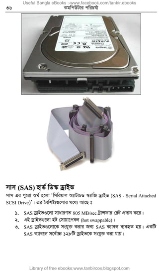 36 KgwcDUvi cwiPh©v
mvm (SAS) nvW© wW¯‹ WªvBf
mvm Gi cy‡iv A_© n‡jv Ôwmwiqvj A¨vUvPW ¯‹¨vwR WªvBf (SAS - Serial Attached
SCSI Drive)Õ| Gi ˆewkó¨¸‡jvi g‡a¨ Av‡Q t
1. SAS WªvBf¸‡jv mvaviYZ 805 MB/sec UªvÝdvi †iU cÖ`vb K‡i|
2. GB WªvBf¸‡jv nU †mvqv‡cej (hot swappable)|
3. SAS WªvBf¸‡jv‡K mshy³ Kivi Rb¨ SAS K¨vej e¨eüZ nq| GKwU
SAS K¨ve‡j m‡e©v”P 128wU WªvBf‡K mshy³ Kiv hvq|
Useful Bangla eBooks :-www.facebook.com/tanbir.ebooks
Library of free ebooks:www.tanbircox.blogspot.com
 