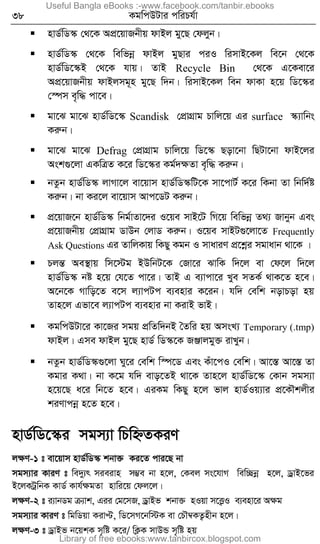 38 KgwcDUvi cwiPh©v
 nvW©wW¯‹ †_‡K AcÖ‡qvRbxq dvBj gy‡Q †djyb|
 nvW©wW¯‹ †_‡K wewfbœ dvBj gyQvi ciI wimvB‡Kj we‡b †_‡K
nvW©wW‡¯‹B †_‡K hvq| ZvB Recycle Bin †_‡K G‡Kev‡i
AcÖ‡qvRbxq dvBjmg~n gy‡Q w`b| wimvB‡Kj web dvKv n‡q wW‡¯‹i
†¯úm e„w× cv‡e|
 gv‡S gv‡S nvW©wW‡¯‹ Scandisk †cÖvMÖvg Pvwj‡q Gi surface ¯‹¨vwbs
Kiæb|
 gv‡S gv‡S Defrag †cÖvMÖvg Pvwj‡q wW‡¯‹ Qov‡bv wQUv‡bv dvB‡ji
Ask¸‡jv GKwÎZ K‡i wW‡¯‹i Kg©`ÿZv e„w× Kiæb|
 bZzb nvW©wW¯‹ jvMv‡j ev‡qvm nvW©wW¯‹wU‡K mv‡cvU© K‡i wKbv Zv wbw`©ó
Kiæb| bv Ki‡j ev‡qvm Avc‡WU Kiæb|
 cÖ‡qvR‡b nvW©wW¯‹ wbg©vZv‡`i I‡qe mvB‡U wM‡q wewfbœ Z_¨ Rvbyb Ges
cÖ‡qvRbxq †cÖvMÖvg WvDb †jvW Kiæb| I‡qe mvBU¸‡jv‡Z Frequently
Ask Questions Gi ZvwjKvq wKQy Kgb I mvaviY cÖ‡kœi mgvavb _v‡K |
 PjšÍ Ae¯’vq wm‡÷g BDwbU‡K †Rv‡i SvwK w`‡j ev †d‡j w`‡j
nvW©wW¯‹ bó n‡q †h‡Z cv‡i| ZvB G e¨vcv‡i Lye mZK© _vK‡Z n‡e|
A‡b‡K Mvwo‡Z e‡m j¨vcUc e¨envi K‡ib| hw` †ewk bovPov nq
Zvn‡j Gfv‡e j¨vcUc e¨envi bv KivB fvB|
 KgwcDUv‡i Kv‡Ri mgq cÖwZw`bB ˆZwi nq AmsL¨ Temporary (.tmp)
dvBj| Gme dvBj gy‡Q nvW© wW¯‹‡K RÄvjgy³ ivLyb|
 bZzb nvW©wW¯‹¸‡jv Ny‡i †ewk w¯ú‡W Ges Kuv‡cI †ewk| Av‡¯Í Av‡¯Í Zv
Kgvi K_v| bv K‡g hw` evo‡ZB _v‡K Zvn‡j nvW©wW‡¯‹ †Kvb mgm¨v
n‡q‡Q a‡i wb‡Z n‡e| GiKg wKQy n‡j fvj nvW©Iq¨vi cÖ‡KŠkjxi
kiYvcbœ n‡Z n‡e|
nvW©wW‡¯‹i mgm¨v wPwýZKiY
jÿY-1 t ev‡qvm nvW©wW¯‹ kbv³ Ki‡Z cvi‡Q bv
mgm¨vi KviY t we`y¨r mieivn m¤¢e bv n‡j, †Kej ms‡hvM wew”Qbœ n‡j, WªvB‡fi
B‡jKUªwbK KvW© Kvh©ÿgZv nvwi‡q †dj‡j|
jÿY-2 t i¨vbWg µ¨vk, Gii †g‡mR, WªvBf kbv³ nIqv m‡Ë¡I e¨env‡i Aÿg
mgm¨vi KviY t wgwWqv KivÞ, wW‡mM‡bw÷K ev †PŠ¤^KZ¡nxb n‡j|
jÿY-3 t WªvBf b‡qkK m„wó K‡i/ wK¬K mvDÛ m„wó nq
Useful Bangla eBooks :-www.facebook.com/tanbir.ebooks
Library of free ebooks:www.tanbircox.blogspot.com
 