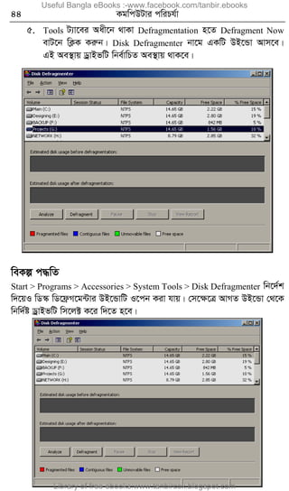 44 KgwcDUvi cwiPh©v
5. Tools U¨v‡ei Aax‡b _vKv Defragmentation n‡Z Defragment Now
evU‡b wK¬K Kiæb| Disk Defragmenter bv‡g GKwU DB‡Ûv Avm‡e|
GB Ae¯’vq WªvBfwU wbe©vwPZ Ae¯’vq _vK‡e|
weKí c×wZ
Start > Programs > Accessories > System Tools > Disk Defragmenter wb‡`©k
w`‡qI wW¯‹ wW‡d«M‡g›Uvi DB‡ÛvwU I‡cb Kiv hvq| †m‡ÿ‡Î AvMZ DB‡Ûv †_‡K
wbw`©ó WªvBfwU wm‡j± K‡i w`‡Z n‡e|
Useful Bangla eBooks :-www.facebook.com/tanbir.ebooks
Library of free ebooks:www.tanbircox.blogspot.com
 