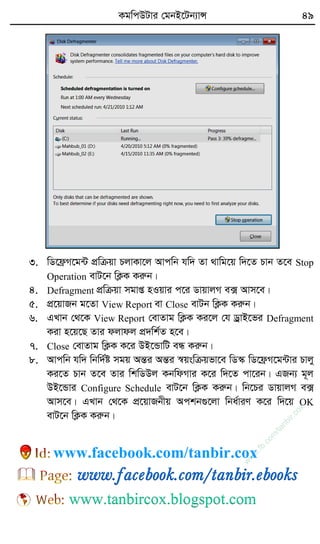 KgwcDUvi †gbB‡Ub¨vÝ 49
3. wW‡d«M‡g›U cÖwµqv PjvKv‡j Avcwb hw` Zv _vwg‡q w`‡Z Pvb Z‡e Stop
Operation evU‡b wK¬K Kiæb|
4. Defragment cÖwµqv mgvß nIqvi c‡i WvqvjM e· Avm‡e|
5. cÖ‡qvRb g‡Zv View Report ev Close evUb wK¬K Kiæb|
6. GLvb †_‡K View Report †evZvg wK¬K Ki‡j †h WªvB‡fi Defragment
Kiv n‡q‡Q Zvi djvdj cÖ`wk©Z n‡e|
7. Close †evZvg wK¬K K‡i DB‡ÛvwU eÜ Kiæb|
8. Avcwb hw` wbw`©ó mgq AšÍi AšÍi ¯^qswµqfv‡e wW¯‹ wW‡d«M‡g›Uvi Pvjy
Ki‡Z Pvb Z‡e Zvi wkwWDj KbwdMvi K‡i w`‡Z cv‡ib| GRb¨ g~j
DB‡Ûvi Configure Schedule evU‡b wK¬K Kiæb| wb‡Pi WvqvjM e·
Avm‡e| GLvb †_‡K cÖ‡qvRbxq Ackb¸‡jv wba©viY K‡i w`‡q OK
evU‡b wK¬K Kiæb|
w
w
w
.fb.com
/tanbir.cox
www.facebook.com/tanbir.cox
 