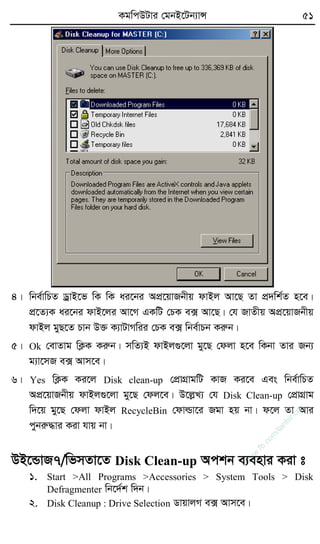 KgwcDUvi †gbB‡Ub¨vÝ 51
4| wbe©vwPZ WªvB‡f wK wK ai‡bi AcÖ‡qvRbxq dvBj Av‡Q Zv cÖ`wk©Z n‡e|
cÖ‡Z¨K ai‡bi dvB‡ji Av‡M GKwU †PK e· Av‡Q| †h RvZxq AcÖ‡qvRbxq
dvBj gyQ‡Z Pvb D³ K¨vUvMwii †PK e· wbe©vPb Kiæb|
5| Ok †evZvg wK¬K Kiæb| mwZ¨B dvBj¸‡jv gy‡Q †djv n‡e wKbv Zvi Rb¨
g¨v‡mR e· Avm‡e|
6| Yes wK¬K Ki‡j Disk clean-up †cÖvMÖvgwU KvR Ki‡e Ges wbe©vwPZ
AcÖ‡qvRbxq dvBj¸‡jv gy‡Q †dj‡e| D‡jøL¨ †h Disk Clean-up †cÖvMÖvg
w`‡q gy‡Q †djv dvBj RecycleBin †dvìv‡i Rgv nq bv| d‡j Zv Avi
cybiæ×vi Kiv hvq bv|
DB‡ÛvR7/wfmZv‡Z Disk Clean-up Ackb e¨envi Kiv t
1. Start >All Programs >Accessories > System Tools > Disk
Defragmenter wb‡`©k w`b|
2. Disk Cleanup : Drive Selection WvqvjM e· Avm‡e|
w
w
w
.fb.com
/tanbir.cox
 