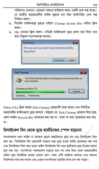 KgwcDUvi †gbB‡Ub¨vÝ 53
cwigvYI †`Lv‡e| cÖ‡Z¨K ai‡bi dvB‡ji Av‡M GKwU †PK e· Av‡Q|
†h RvZxq AcÖ‡qvRbxq dvBj gyQ‡Z Pvb D³ K¨vUvMwii †PK e·
wbe©vPb Kiæb|
5. wm‡÷g dvBjmg~n gyQ‡Z PvB‡j Cleanup System files evU‡b wK¬K
Kiæb|
6. OK †evZvg wK¬K Kiæb| mwZ¨B dvBj¸‡jv gy‡Q †djv n‡e wKbv Zvi
Rb¨ wbgœiƒc g¨v‡mRe· Avm‡e|
Delete Files wK¬K Ki‡j Disk Cleanup †cÖvMÖvgwU KvR Ki‡e Ges wbe©vwPZ
AcÖ‡qvRxq dvBj¸‡jv gy‡Q †dj‡e| D‡jøL¨ †h, Disk Cleanup †cÖvMÖvg w`‡q gy‡Q
†djv dvBj Recycle Bin †dvìv‡i Rgv nq bv| d‡j Zv Avi cybiæ×vi Kiv hvq
bv|
wimvB‡Kj web †_‡K gy‡Q nvW©wW‡¯‹i †¯úm evov‡bv
mvaviYfv‡e †Kvb dvBj ev †dvìvi gyQ‡j A¯’vwqfv‡e gy‡Q hvq Ges wimvB‡Kj we‡b
Rgv nq| wimvB‡Kj web †cÖvMÖvgwU e¨envi K‡i gy‡Q hvIqv dvBj cybiæ×vi Kiv hvq
Ges wimvB‡Kj we‡b Rgv nIqv dvBj wimvB‡Kj web n‡Z ¯’vqxfv‡e gy‡Q wW‡¯‹i RvqMv
gy³ Kiv hvq| j¨vcU‡ci cvidi‡gÝ evov‡Z n‡j me mgq wW¯‹ †_‡K AcÖ‡qvRbxq
dvBj gy‡Q wW¯‹wU‡K nvjKv ivL‡Z n‡e| d‡j Gw›U fvBivm Pvjbvq Ges Ab¨vb¨
wb‡`©kbvq mgq Kg jvM‡e Ges Gfv‡e j¨vcU‡ci e¨vUvwii Dci Pvc Kg co‡e|
w
w
w
.fb.com
/tanbir.cox
 