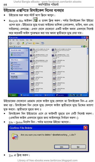 54 KgwcDUvi cwiPh©v
DB‡ÛvR G·wc‡Z wimvB‡Kj we‡bi e¨envi
 DB‡ÛvR ïiæ K‡i ÷vU© Avc w¯Œ‡b Avmyb|
 Recycle Bin AvBKb G Wvej wK¬K& Kiæb| c`©vq wimvB‡Kj web DB‡Ûv
I‡cb n‡e| DB‡Ûv‡Z gy‡Q hvIqv dvB‡ji ZvwjKv (†jv‡Kkb, ZvwiL, aib Ges
mvBRmn) †`Lv‡”Q| GLvb †_‡K †h‡Kv‡bv GKwU dvBj A_ev GKmv‡_ wm‡j±
K‡i K‡qKwU dvBj cybiæ×vi Kiv hvq A_ev ¯’vqxfv‡e gy‡Q †`qv hvq|
DB‡Ûv‡Ri †h‡Kv‡bv †cÖvMÖvg †_‡K dvBj gy‡Q †dj‡j Zv wimvB‡Kj web-G G‡m
Rgv nq| wimvB‡Kj web †_‡K gy‡Q †dj‡j dvBj ¯’vqxfv‡e gy‡Q wW‡¯‹i RvqMv
gy³ Ki‡e| ¯’vqxfv‡e gyQvi Rb¨ t
 wimvB‡Kj web DB‡Ûv‡Z G‡m †h dvBjwU gyQ‡Z Pvb †mwU wm‡j± Kiæb|
(GKvwaK dvBj GKmv‡_ gyQvi Rb¨ dvBjmg~n wbe©vPb Kiæb|)
 File > Delete wb‡`©k w`b| c`©vq g¨v‡mR DB‡Ûv Avm‡e|
 Yes G wK¬K& Kiæb|
Useful Bangla eBooks :-www.facebook.com/tanbir.ebooks
Library of free ebooks:www.tanbircox.blogspot.com
 