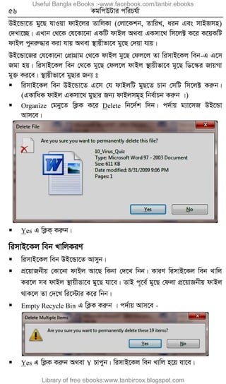 56 KgwcDUvi cwiPh©v
DB‡Ûv‡Z gy‡Q hvIqv dvB‡ji ZvwjKv (†jv‡Kkb, ZvwiL, aib Ges mvBRmn)
†`Lv‡”Q| GLvb †_‡K †h‡Kv‡bv GKwU dvBj A_ev GKmv‡_ wm‡j± K‡i K‡qKwU
dvBj cybiæ×vi Kiv hvq A_ev ¯’vqxfv‡e gy‡Q †`qv hvq|
DB‡Ûv‡Ri †h‡Kv‡bv †cÖvMÖvg †_‡K dvBj gy‡Q †dj‡j Zv wimvB‡Kj web-G G‡m
Rgv nq| wimvB‡Kj web †_‡K gy‡Q †dj‡j dvBj ¯’vqxfv‡e gy‡Q wW‡¯‹i RvqMv
gy³ Ki‡e| ¯’vqxfv‡e gyQvi Rb¨ t
 wimvB‡Kj web DB‡Ûv‡Z G‡m †h dvBjwU gyQ‡Z Pvb †mwU wm‡j± Kiæb|
(GKvwaK dvBj GKmv‡_ gyQvi Rb¨ dvBjmg~n wbe©vPb Kiæb |)
 Organize †gby‡Z wK¬K K‡i Delete wb‡`©k w`b| c`©vq g¨v‡mR DB‡Ûv
Avm‡e|
 Yes G wK¬K& Kiæb|
wimvB‡Kj web LvwjKiY
 wimvB‡Kj web DB‡Ûv‡Z Avmyb|
 cÖ‡qvRbxq †Kv‡bv dvBj Av‡Q wKbv †`‡L wbb| KviY wimvB‡Kj web Lvwj
Ki‡j me dvBj ¯’vqxfv‡e gy‡Q hv‡e| ZvB c~‡e© gy‡Q †djv cÖ‡qvRbxq dvBj
_vK‡j Zv †`‡L wi‡÷vi K‡i wbb|
 Empty Recycle Bin G wK¬K Kiæb | c`©vq Avm‡e -
 Yes G wK¬K Kiæb A_ev Y Pvcyb| wimvB‡Kj web Lvwj n‡q hv‡e|
Useful Bangla eBooks :-www.facebook.com/tanbir.ebooks
Library of free ebooks:www.tanbircox.blogspot.com
 