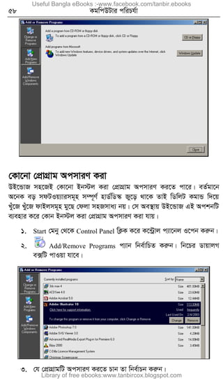 58 KgwcDUvi cwiPh©v
†Kv‡bv †cÖvMÖvg AcmviY Kiv
DB‡ÛvR mn‡RB †Kv‡bv Bb÷j Kiv †cÖvMÖvg AcmviY Ki‡Z cv‡i| eZ©gv‡b
A‡bK eo mdUIq¨vimg~n m¤ú~Y© nvW©wW¯‹ Ry‡o _v‡K ZvB wWwjU KgvÛ w`‡q
Luy‡R Luy‡R dvBjmg~n gy‡Q †djv mnRmva¨ bq| †m Ae¯’vq DB‡ÛvR GB AckbwU
e¨envi K‡i †Kvb Bb÷j Kiv †cÖvMÖvg AcmviY Kiv hvq|
1. Start †gby †_‡K Control Panel wK¬K K‡i K‡›Uªvj c¨v‡bj I‡cb Kiæb|
2. Add/Remove Programs c¨vb wbe©vwPZ Kiæb| wb‡Pi WvqvjM
e·wU cvIqv hv‡e|
3. †h †cÖvMÖvgwU AcmviY Ki‡Z Pvb Zv wbe©vPb Kiæb|
Useful Bangla eBooks :-www.facebook.com/tanbir.ebooks
Library of free ebooks:www.tanbircox.blogspot.com
 