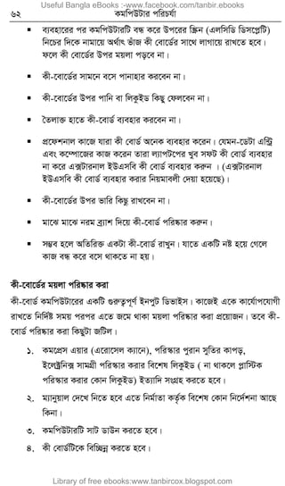 62 KgwcDUvi cwiPh©v
 e¨env‡ii ci KgwcDUviwU eÜ K‡i Dc‡ii w¯Œb (GjwmwW wWm‡cøwU)
wb‡Pi w`‡K bvgv‡q A_©vr fuvR Kx †ev‡W©i mv‡_ jvMv‡q ivL‡Z n‡e|
d‡j Kx †ev‡W©i Dci gqjv co‡e bv|
 Kx-‡ev‡W©i mvg‡b e‡m cvbvnvi Ki‡eb bv|
 Kx-‡ev‡W©i Dci cvwb ev wjKzBW wKQy †dj‡eb bv|
 ˆZjv³ nv‡Z Kx-‡evW© e¨envi Ki‡eb bv|
 cÖ‡dkbvj Kv‡R hviv Kx †evW© A‡bK e¨envi K‡ib| †hgb-‡WUv Gw›Uª
Ges K‡¤úv‡Ri KvR K‡ib Zviv j¨vcU‡ci Lye mdU Kx †evW© e¨envi
bv K‡i G·Uvibvj BDGmwe Kx †evW© e¨envi Kiæb | (G·Uvibvj
BDGmwe Kx †evW© e¨envi Kivi wbqgvejx †`qv n‡q‡Q)|
 Kx-‡ev‡W©i Dci fvwi wKQz ivL‡eb bv|
 gv‡S gv‡S big eª¨vk w`‡q Kx-‡evW© cwi®‹vi Kiæb|
 m¤¢e n‡j AwZwi³ GKUv Kx-‡evW© ivLyb| hv‡Z GKwU bó n‡q †M‡j
KvR eÜ K‡i e‡m _vK‡Z bv nq|
Kx-‡ev‡W©i gqjv cwi®‹vi Kiv
Kx-‡evW© KgwcDUv‡ii GKwU ¸iæZ¡c~Y© BbcyU wWfvBm| Kv‡RB G‡K Kv‡h©vc‡hvMx
ivL‡Z wbw`©ó mgq cici G‡Z R‡g _vKv gqjv cwi®‹vi Kiv cÖ‡qvRb| Z‡e Kx-
‡evW© cwi®‹vi Kiv wKQyUv RwUj|
1. Kg‡cÖm Gqvi (G‡iv‡mj K¨v‡b), cwi¯‹vi cyivb mywZi Kvco,
B‡j±ªwb· mvgMÖx cwi¯‹vi Kivi we‡kl wjKzBW ( bv _vK‡j cøvw÷K
cwi¯‹vi Kivi †Kvb wjKzBW) BZ¨vw` msMÖn Ki‡Z n‡e|
2. g¨vbyqvj †`‡L wb‡Z n‡e G‡Z wbg©vZv KZ…©K we‡kl †Kvb wb‡`©kbv Av‡Q
wKbv|
3. KgwcDUviwU mvU WvDb Ki‡Z n‡e|
4. Kx †evW©wU‡K wew”Qbœ Ki‡Z n‡e|
Useful Bangla eBooks :-www.facebook.com/tanbir.ebooks
Library of free ebooks:www.tanbircox.blogspot.com
 