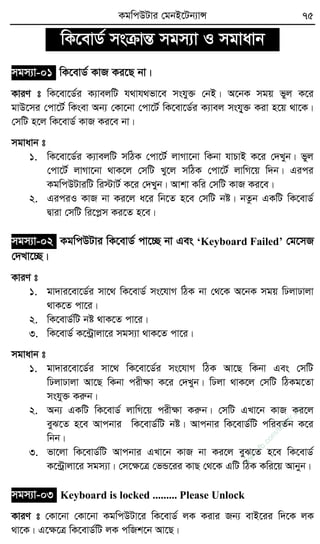 KgwcDUvi †gbB‡Ub¨vÝ 75
wK‡evW© msµvšÍ mgm¨v I mgvavb
mgm¨v-01 wK‡evW© KvR Ki‡Q bv|
KviY t wK‡ev‡W©i K¨vejwU h_vh_fv‡e mshy³ †bB| A‡bK mgq fyj K‡i
gvD‡mi †cv‡U© wKsev Ab¨ †Kv‡bv †cv‡U© wK‡ev‡W©i K¨vej mshy&³ Kiv n‡q _v‡K|
†mwU n‡j wK‡evW© KvR Ki‡e bv|
mgvavb t
1. wK‡ev‡W©i K¨vejwU mwVK †cv‡U© jvMv‡bv wKbv hvPvB K‡i †`Lyb| fyj
†cv‡U© jvMv‡bv _vK‡j †mwU Ly‡j mwVK †cv‡U© jvwM‡q w`b| Gici
KgwcDUviwU wi÷vU© K‡i †`Lyb| Avkv Kwi †mwU KvR Ki‡e|
2. GiciI KvR bv Ki‡j a‡i wb‡Z n‡e †mwU bó| bZzb GKwU wK‡evW©
Øviv †mwU wi‡cøm Ki‡Z n‡e|
mgm¨v-02 KgwcDUvi wK‡evW© cv‡”Q bv Ges ‘Keyboard Failed’ †g‡mR
†`Lv‡”Q|
KviY t
1. gv`vi‡ev‡W©i mv‡_ wK‡evW© ms‡hvM wVK bv †_‡K A‡bK mgq wXjvXvjv
_vK‡Z cv‡i|
2. wK‡evW©wU bó _vK‡Z cv‡i|
3. wK‡evW© K‡›Uªvjv‡i mgm¨v _vK‡Z cv‡i|
mgvavb t
1. gv`vi‡ev‡W©i mv‡_ wK‡ev‡W©i ms‡hvM wVK Av‡Q wKbv Ges †mwU
wXjvXvjv Av‡Q wKbv cixÿv K‡i †`Lyb| wXjv _vK‡j †mwU wVKg‡Zv
mshy³ Kiæb|
2. Ab¨ GKwU wK‡evW© jvwM‡q cixÿv Kiæb| †mwU GLv‡b KvR Ki‡j
eyS‡Z n‡e Avcbvi wK‡evW©wU bó| Avcbvi wK‡evW©wU cwieZ©b K‡i
wbb|
3. fv‡jv wK‡evW©wU Avcbvi GLv‡b KvR bv Ki‡j eyS‡Z n‡e wK‡evW©
K‡›Uªvjv‡i mgm¨v| †m‡ÿ‡Î †fÛ‡ii KvQ †_‡K GwU wVK Kwi‡q Avbyb|
mgm¨v-03 Keyboard is locked ......... Please Unlock
KviY t †Kv‡bv †Kv‡bv KgwcDUv‡i wK‡evW© jK Kivi Rb¨ evB‡ii w`‡K jK
_v‡K| G‡ÿ‡Î wK‡evW©wU jK cwRk‡b Av‡Q|
w
w
w
.fb.com
/tanbir.cox
 
