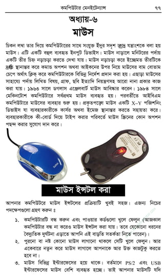 KgwcDUvi †gbB‡Ub¨vÝ 77
Aa¨vq-6
gvDm
wPKb j¤^v Zvi w`‡q KgwcDUv‡ii mv‡_ mshy³ Bu`yi m`„k ÿz`ª hšvsk‡K ejv nq
gvDm| GwU GKwU eûj e¨eüZ BbcyU wWfvBm| gvDm bvov‡j gwbU‡ii c`©vq
GKwU Zxi wPý bovPov Ki‡Z †`Lv hvq| gvDm bovPov K‡i B‡”QgZ ZxiwU‡K
`ª€Z ¯’vbvšÍi K‡i KgvÛ Ackb A_ev AvBK‡bi Dci wb‡q gvD‡mi evg †evZvg
†P‡c A_©vr wK¬K& K‡i KgwcDUvi‡K wewfbœ wb‡`©k cÖ`vb Kiv nq| GQvov gvD‡mi
mvnv‡h¨ c`©vq wjwLZ welq, MÖvd, Qwe BZ¨vw` wbqšYmn Av‡iv bvbv cÖKvi KvR
Kiv hvq| 1963 mv‡j WMjvm G‡ÄjevU© gvDm Avwe®‹vi K‡ib| 1984 mv‡j
†gwKb‡Uvk KgwcDUv‡i me©cÖ_g gvDm e¨eüZ nq| cieZx©‡Z AvBweGg
KgwcDUv‡i gvD‡mi e¨envi ïiæ nq| cÖK…Zc‡ÿ gvDm GKwU XY cwRkwbs
wWfvBm hv e¨enviKvix‡K Kvm©i A_ev B‡gR ¯’vbvšÍi Ki‡Z mnvqZv K‡i|
e¨enviKvix‡K Kx-†evW© w`‡q UvBc Kivi cwie‡Z© gvDm w¯Œ‡bi †Kvb Ackb
cQ›` Kivi my‡hvM `vb K‡i|
gvDm BÝUj Kiv
Avcbvi KgwcDU‡i gvDm BÝU‡ji cÖwµqvwU LyeB mnR| GRb¨ wb‡Pi
c`‡ÿc¸‡jv MÖnY Kiæb t
1. KgwcDUviwU eÜ Kiæb Ges cvIqvi KW©¸‡jv Ly‡j †djyb (AvRKvj
KgwcDUvi eÜ bv K‡iI gvDm BÝUj Kiv hvq| Z‡e †h‡Kv‡bv ai‡bi
ˆe`y¨wZK `yN©Ubv Gov‡Z Avcwb GB evowZ mZK©Zv wb‡Z cv‡ib)|
2. cyi‡bv ev bó †Kv‡bv gvDm jvMv‡bv _vK‡j †mwU Ly‡j †djyb| Avi
G‡Kev‡i bZzb K‡i gvDm jvMv‡j Avcbv‡K Avi D³ KvRUzKz Ki‡Z
n‡e bv|
3. gvDm wewfbœ B›Uvi‡d‡mi n‡q _v‡K| eZ©gv‡b PS/2 Ges USB
B›Uvi‡d‡mi gvDm †ewk e¨eüZ n‡”Q| ZvB Avcbvi gvDmwU hw`
w
w
w
.fb.com
/tanbir.cox
 