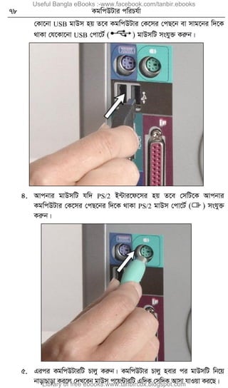 78 KgwcDUvi cwiPh©v
†Kv‡bv USB gvDm nq Z‡e KgwcDUvi †K‡mi †cQ‡b ev mvg‡bi w`‡K
_vKv †h‡Kv‡bv USB †cv‡U© ( ) gvDmwU mshy³ Kiæb|
4. Avcbvi gvDmwU hw` PS/2 B›Uvi‡d‡mi nq Z‡e †mwU‡K Avcbvi
KgwcDUvi †K‡mi †cQ‡bi w`‡K _vKv PS/2 gvDm †cv‡U© ( ) mshy³
Kiæb|
5. Gici KgwcDUviwU Pvjy Kiæb| KgwcDUvi Pvjy nevi ci gvDmwU wb‡q
bvovPvov Ki‡j †`L‡eb gvDm c‡q›UviwU Gw`K †mw`K Avmv hvIqv Ki‡Q|
Useful Bangla eBooks :-www.facebook.com/tanbir.ebooks
Library of free ebooks:www.tanbircox.blogspot.com
 