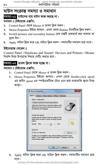 80 KgwcDUvi cwiPh©v
gvDm msµvšÍ mgm¨v I mgvavb
mgm¨v-01 gvD‡mi evg evUb KvR Ki‡Q bv|
mgvavb t (DB‡ÛvR G·wc)
1. Control Panel †_‡K Mouse G Wvej wK¬K Kiæb|
2. Mouse Properties DB‡Û Avm‡e| GLvb †_‡K Buttons U¨vewU‡Z wK¬K Kiæb|
3. Switch primary and secondary buttons †PK e·wU †PKgvK© Kiv _vK‡j Zv
Zz‡j w`b|
4. Apply evU‡b wK¬K K‡i OK evU‡b wK¬K Kiæb| mgm¨vwUi mgvavb n‡q hv‡e|
DB‡bWvR †m‡fb t
Control Panel >Hardware and Sound> Devices and Printers >Mouse
wb‡`©k w`‡q Dc‡iv³ wbq‡g †mwUs Ki‡Z n‡e|
mgm¨v-02 Wvej wK¬‡K KvR n‡”Q bv|
mgvavb t (DB‡ÛvR G·wc)
1. Control Panel †_‡K Mouse G Wvej wK¬K Kiæb|
2. Mouse Properties DB‡Ûv Avm‡e| GLvb †_‡K Double-click speed
Gi Aaxb speed Gi ¯úvBWviwU‡K †U‡b G‡b cÖvq gvSvgvwS ¯’v‡b wb‡q
Avmyb|
3. Apply evU‡b wK¬K K‡i OK evU‡b wK¬K Kiæb| mgm¨vwUi mgvavb n‡q
hv‡e|
Useful Bangla eBooks :-www.facebook.com/tanbir.ebooks
Library of free ebooks:www.tanbircox.blogspot.com
 
