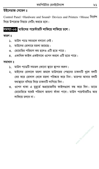 KgwcDUvi †gbB‡Ub¨vÝ 81
DB‡bWvR †m‡fb t
Control Panel >Hardware and Sound> Devices and Printers >Mouse wb‡`©k
w`‡q Dc‡iv³ wbq‡g †mwUs Ki‡Z n‡e|
mgm¨v-03 gvD‡mi c‡q›UviwU jvwd‡q jvwd‡q P‡j|
KviY t
1. gvDm c¨vW mgZ‡j emv‡bv †bB|
2. gvD‡mi †ivjv‡i gqjv R‡g‡Q|
3. †g‡gvwii cwigvY Kg n‡jI GwU n‡Z cv‡i|
4. GKvwaK dvBj GKBmv‡_ I‡cb Ki‡j GwU n‡Z cv‡i|
mgvavb t
1. gvDm c¨vWwU mgZj †Kv‡bv ¯’v‡b ¯’vcb Kiæb|
2. gvB‡mi †ivjv‡j gqjv Rg‡j gvDm‡ii †cQ‡bi XvKbvwU Ly‡j ejwU
†ei K‡i †ivjvj †_‡K gqjv cwi®‹vi K‡i wbb| Zvici Avevi ejwU
h_v¯’v‡b ewm‡q w`‡q XvKbvwU jvwM‡q w`b|
3. I‡cb _vKv G gyn~‡Z© AcÖ‡qvRbxq dvBj¸‡jv eÜ K‡i w`b| Zv‡Z
†g‡gvwi‡Z h‡_ó cwigvY RvqMv duvKv cv‡e| gvDm c‡q›UviwUI Avi
jvwd‡q Pj‡e bv|
w
w
w
.fb.com
/tanbir.cox
 